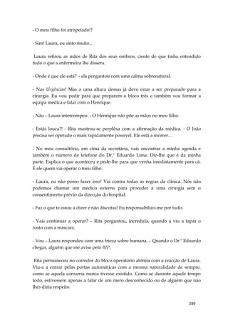 289
- O meu filho foi atropelado!?
- Sim! Laura, eu sinto muito...
Laura retirou as mãos de Rita dos seus ombros, ciente de que tinha entendido
tudo o que a enfermeira lhe dissera.
- Onde é que ele está? – ela perguntou com uma calma sobrenatural.
- Nas Urgências! Mas a uma altura dessas já deve estar a ser preparado para a
cirurgia. Eu vou pedir para que preparem o bloco três e também vou formar a
equipa médica e falar com o Henrique.
- Não – Laura interrompeu. - O Henrique não põe as mãos no meu filho.
- Estás louca?! - Rita mostrou-se perplêxa com a afirmação da médica. - O João
precisa ser operado o mais rapidamente possível. Ele está a morrer…
- No meu consultório, em cima da secretária, vais encontrar a minha agenda e
também o número de telefone do Dr.º Eduardo Lima. Diz-lhe que é da minha
parte. Explica o que aconteceu e pede-lhe para que venha imediatamente para cá.
É ele quem vai operar o meu filho.
- Laura, eu não posso fazer isso! Vai contra todas as regras da clínica. Nós não
podemos chamar um médico externo para proceder a uma cirurgia sem o
consentimento prévio da direcção do hospital.
- Faz o que te estou a dizer e não discutas! Eu responsabilizo-me por tudo.
- Vais continuar a operar? – Rita perguntou, incrédula, quando a viu a tapar o
rosto com a máscara.
- Vou – Laura respondeu com uma frieza sobre humana. – Quando o Dr.º Eduardo
chegar, alguém que me avise pelo BIP.
Rita permaneceu no corredor do bloco operatório atónita com a reacção de Laura.
Viu-a a entrar pelas portas automáticas com a mesma naturalidade de sempre,
como se aquela conversa nunca tivesse existido. Como se durante aquele tempo
todo, estivessem apenas a falar de um mero desconhecido ou de alguém que não
lhes dizia respeito.
 