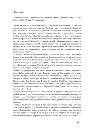 29
- Enfermeira?
Leonardo balançou negativamente enquanto bebia o primeiro trago do seu
whisky. - Não! Médica! Neurocirurgiã...
Apesar de não ter conseguido remover a totalidade dos tumores por estes se
encontrarem em partes que poderiam danificar o cérebro do paciente, Laura fez
tudo o que estava ao seu alcance para extrair o máximo de células cancerígenas
que conseguisse. Quando a cirurgia finalmente teve fim, às vinte e duas horas e
trinta e cinco minutos, Eduardo Lima cobriu a abertura do crânio com uma peça
metálica especial para o efeito, procedendo ao último passo com o fecho da incisão
do couro cabeludo. Minutos depois o paciente foi levado para a sala de recobro e a
equipa médica dispersou-se. O paciente manteve-se em vigilância apertada na
unidade de cuidados intensivos, rigorosamente monitorado para que a pressão
intracraniana não aumentasse e colocado temporariamente em máquinas que o
auxiliaram na respiração.
Já passava das vinte e três horas e a chuva continuava a cair lá fora. Agora mais
intensa. Após a primeira visita ao paciente desacordado, Laura refugiou-se no seu
consultório com uma chávena de café quente nas mãos. Impressionante como aquele
líquido já não lhe fazia qualquer efeito, pensou. Não lhe dava e nem lhe retirava o
sono. Era quase como água. Uma bebida energética que ingeria desde os quinze
anos de idade sempre amarga e sem açúcar.
Bebeu-a em goles precisos, mas lentos, observando através da janela o movimento
das ambulâncias junto às Urgências. Exausta, passou a mão esquerda pelo pescoço
dorido e alcançou um nervo, massajando-o firmemente de forma a aliviar toda a
tensão que estava a sentir após ter passado tantas horas de pé. Raios, lembrou-se.
Tinha passado doze horas longe de casa, do marido e dos filhos e nem sequer se
lembrou de lhes oferecer um único telefonema. Seria normal esquecer-se da sua
própria família? Ninguém se esquecia da própria família. Porque é que ela teimava em
fazer isso todos os dias?
Minutos antes de ir para casa, Laura realizou a segunda visita à unidade dos
cuidados intensivos onde o paciente ainda se mantinha anestesiado a recuperar da
cirurgia. Falou com alguns enfermeiros de serviço e deu ordens expressas para
que a contactassem a qualquer hora da noite caso o quadro clínico do paciente se
alterasse.
Vendo-se finalmente livre para ir para casa, Laura abandonou outra vez o seu
consultório e premiu o botão do elevador ao fundo do corredor. Arranjou os
cabelos desalinhados, ajeitou a mala sobre os ombros e manteve a sua gabardina
cinzenta debaixo do braço à espera que o elevador chegasse ao terceiro piso.
Quando isso aconteceu, as portas abriram-se com um rosto conhecido lá dentro.
 