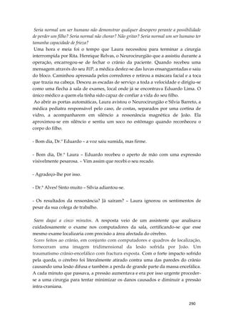 290
Seria normal um ser humano não demonstrar qualquer desespero perante a possibilidade
de perder um filho? Seria normal não chorar? Não gritar? Seria normal um ser humano ter
tamanha capacidade de frieza?
Uma hora e meia foi o tempo que Laura necessitou para terminar a cirurgia
interrompida por Rita. Henrique Relvas, o Neurocirurgião que a assistiu durante a
operação, encarregou-se de fechar o crânio da paciente. Quando recebeu uma
mensagem através do seu BIP, a médica desfez-se das luvas ensanguentadas e saiu
do bloco. Caminhou apressada pelos corredores e retirou a máscara facial e a toca
que trazia na cabeça. Desceu as escadas de serviço a toda a velocidade e dirigiu-se
como uma flecha à sala de exames, local onde já se encontrava Eduardo Lima. O
único médico a quem ela tinha sido capaz de confiar a vida do seu filho.
Ao abrir as portas automáticas, Laura avistou o Neurocirurgião e Sílvia Barreto, a
médica pediatra responsável pelo caso, de costas, separados por uma cortina de
vidro, a acompanharem em silêncio a ressonância magnética de João. Ela
aproximou-se em silêncio e sentiu um soco no estômago quando reconheceu o
corpo do filho.
- Bom dia, Dr.º Eduardo – a voz saiu sumida, mas firme.
- Bom dia, Dr.ª Laura – Eduardo recebeu o aperto de mão com uma expressão
visivelmente pesarosa. – Vim assim que recebi o seu recado.
- Agradeço-lhe por isso.
- Dr.ª Alves! Sinto muito – Sílvia adiantou-se.
- Os resultados da ressonância? Já saíram? – Laura ignorou os sentimentos de
pesar da sua colega de trabalho.
Saem daqui a cinco minutos. A resposta veio de um assistente que analisava
cuidadosamente o exame nos computadores da sala, certificando-se que esse
mesmo exame localizaria com precisão a área afectada do cérebro.
Scans feitos ao crânio, em conjunto com computadores e quadros de localização,
forneceram uma imagem tridimensional da lesão sofrida por João. Um
traumatismo crânio-encefálico com fractura exposta. Com o forte impacto sofrido
pela queda, o cérebro foi literalmente atirado contra uma das paredes do crânio
causando uma lesão difusa e também a perda de grande parte da massa encefálica.
A cada minuto que passava, a pressão aumentava e era por isso urgente proceder-
se a uma cirurgia para tentar minimizar os danos causados e diminuir a pressão
intra-craniana.
 