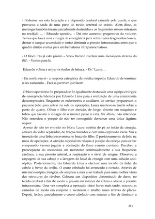 291
- Podemos ver esta laceração e a depressão cerebral causada pela queda, o que
provocou a saída de uma parte do tecido cerebral do crânio. Além disso, as
meninges também foram parcialmente destruídas e os fragmentos ósseos entraram
no encéfalo … - Eduardo apontou. – Daí este aumento progressivo do volume.
Temos que fazer uma cirurgia de emergência para retirar estes fragmentos ósseos,
drenar o sangue acumulado e tentar diminuir a pressão intracraniana antes que o
quadro clínico evolua para um hematoma intraparencmatoso.
- O bloco três já está pronto – Sílvia Barreto recebeu uma mensagem através do
BIP. – Vamos para lá.
Eduardo voltou a retirar os óculos de leitura. – Dr.ª Laura…
- Eu confio em si – a resposta categórica da médica impediu Eduardo de terminar
o seu raciocínio. - Faça o que tiver que fazer!
O bloco operatório foi preparado e foi igualmente destacada uma equipa cirúrgica
de emergência liderada por Eduardo Lima para a realização de uma craniotomia
descompressiva. Enquanto os enfermeiros e auxiliares de serviço preparavam o
pequeno João para entrar na sala de operações, Laura manteve-se inerte sobre a
porta do quarto. Olhou o filho com atenção, de longe, absorto em máquinas e
tubos que faziam o milagre de o manter preso à vida. Na altura, não entendeu.
Não entendeu o porquê de não ter conseguido derramar uma única lágrima
sequer.
Apesar de não ter entrado no bloco, Laura assistiu de pé ao início da cirurgia,
através do vidro separador, de braços cruzados e com uma expressão vazia. Viu a
inserção de uma linha intravenosa no braço do filho. O posicionamento de João na
mesa de operações. A atenção especial em relação à posição da cabeça, para evitar
compressão venosa jugular e obstrução do fluxo venoso craniano. Percebeu a
preocupação do anestesista em monitorar continuadamente a sua frequência
cardíaca, a sua pressão arterial, a respiração e o nível de sangue. Observou a
raspagem da sua cabeça e a lavagem do local da cirurgia com uma solução anti-
séptica. Posteriormente, viu Eduardo Lima a efectuar uma incisão da linha do
cabelo à frente da orelha. O couro cabeludo foi arrancado e cortado. Através de
um microscópio cirúrgico, ele ampliou a área a ser tratada para uma melhor visão
das estruturas do cérebro. Colocou um dispositivo denominado de dreno no
tecido cerebral a fim de medir a pressão no interior do crânio e aliviar a pressão
intracraniana. Uma vez completa a operação, cinco horas mais tarde, suturou as
camadas de tecido em conjunto e recolocou o retalho ósseo através de placas.
Depois, fechou parcialmente o couro cabeludo com suturas a fim de diminuir a
 