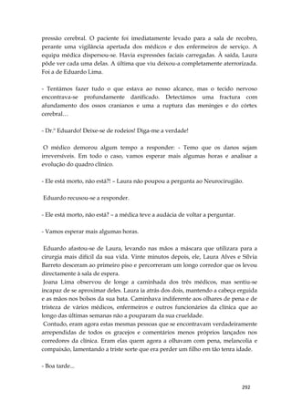 292
pressão cerebral. O paciente foi imediatamente levado para a sala de recobro,
perante uma vigilância apertada dos médicos e dos enfermeiros de serviço. A
equipa médica dispersou-se. Havia expressões faciais carregadas. À saída, Laura
pôde ver cada uma delas. A última que viu deixou-a completamente aterrorizada.
Foi a de Eduardo Lima.
- Tentámos fazer tudo o que estava ao nosso alcance, mas o tecido nervoso
encontrava-se profundamente danificado. Detectámos uma fractura com
afundamento dos ossos cranianos e uma a ruptura das meninges e do córtex
cerebral…
- Dr.º Eduardo! Deixe-se de rodeios! Diga-me a verdade!
O médico demorou algum tempo a responder: - Temo que os danos sejam
irreversíveis. Em todo o caso, vamos esperar mais algumas horas e analisar a
evolução do quadro clínico.
- Ele está morto, não está?! – Laura não poupou a pergunta ao Neurocirugião.
Eduardo recusou-se a responder.
- Ele está morto, não está? – a médica teve a audácia de voltar a perguntar.
- Vamos esperar mais algumas horas.
Eduardo afastou-se de Laura, levando nas mãos a máscara que utilizara para a
cirurgia mais difícil da sua vida. Vinte minutos depois, ele, Laura Alves e Sílvia
Barreto desceram ao primeiro piso e percorreram um longo corredor que os levou
directamente à sala de espera.
Joana Lima observou de longe a caminhada dos três médicos, mas sentiu-se
incapaz de se aproximar deles. Laura ia atrás dos dois, mantendo a cabeça erguida
e as mãos nos bolsos da sua bata. Caminhava indiferente aos olhares de pena e de
tristeza de vários médicos, enfermeiros e outros funcionários da clínica que ao
longo das últimas semanas não a pouparam da sua crueldade.
Contudo, eram agora estas mesmas pessoas que se encontravam verdadeiramente
arrependidas de todos os gracejos e comentários menos próprios lançados nos
corredores da clínica. Eram elas quem agora a olhavam com pena, melancolia e
compaixão, lamentando a triste sorte que era perder um filho em tão tenra idade.
- Boa tarde...
 