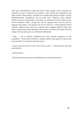 294
Não havia absolutamente nada para dizer, Laura chegou a essa conclusão no
momento em que se afastou do ex-marido e saiu da sala sem pronunciar uma
única palavra. Nessa altura, Leonardo foi recebido pelos braços de Rita e chorou
desalmadamente. Lamentou-se da sua triste sorte. Culpou-se pelo acidente.
Culpou-se por ter estacionado o carro junto aos portões da escola. Culpou-se por
não ter afastado o filho a tempo, por não ter chegado mais cedo, por não ter
chegado mais tarde, e até mesmo por não ter sido ele a vítima daquele terrível
acidente. Culpou-se por tudo isso, e quando não conseguiu culpar-se mais, caiu
sobre a cadeira num choro profundo. Nem mesmo as palavras de alento dos seus
amigos serviram para que o seu sofrimento diminuísse.
- Mãe… – foi o primeiro telefonema de Laura quando regressou ao seu
consultório. – Preciso que vás buscar o André à escola e que fiques com ele em tua
casa esta noite. Vou buscá-lo assim que possa.
- Sempre a pedir-me favores! O que é que aconteceu agora? - Luísa protestou do outro
lado da linha.
- O João morreu.
E isso foi suficiente para que Luísa deixasse cair o telefone das mãos.
 