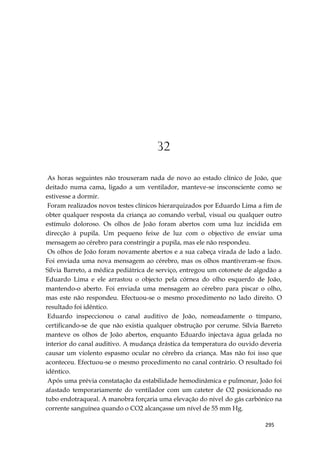 295
32
As horas seguintes não trouxeram nada de novo ao estado clínico de João, que
deitado numa cama, ligado a um ventilador, manteve-se insconsciente como se
estivesse a dormir.
Foram realizados novos testes clínicos hierarquizados por Eduardo Lima a fim de
obter qualquer resposta da criança ao comando verbal, visual ou qualquer outro
estímulo doloroso. Os olhos de João foram abertos com uma luz incidida em
direcção à pupila. Um pequeno feixe de luz com o objectivo de enviar uma
mensagem ao cérebro para constringir a pupila, mas ele não respondeu.
Os olhos de João foram novamente abertos e a sua cabeça virada de lado a lado.
Foi enviada uma nova mensagem ao cérebro, mas os olhos mantiveram-se fixos.
Sílvia Barreto, a médica pediátrica de serviço, entregou um cotonete de algodão a
Eduardo Lima e ele arrastou o objecto pela córnea do olho esquerdo de João,
mantendo-o aberto. Foi enviada uma mensagem ao cérebro para piscar o olho,
mas este não respondeu. Efectuou-se o mesmo procedimento no lado direito. O
resultado foi idêntico.
Eduardo inspeccionou o canal auditivo de João, nomeadamente o tímpano,
certificando-se de que não existia qualquer obstrução por cerume. Sílvia Barreto
manteve os olhos de João abertos, enquanto Eduardo injectava água gelada no
interior do canal auditivo. A mudança drástica da temperatura do ouvido deveria
causar um violento espasmo ocular no cérebro da criança. Mas não foi isso que
aconteceu. Efectuou-se o mesmo procedimento no canal contrário. O resultado foi
idêntico.
Após uma prévia constatação da estabilidade hemodinâmica e pulmonar, João foi
afastado temporariamente do ventilador com um cateter de O2 posicionado no
tubo endotraqueal. A manobra forçaria uma elevação do nível do gás carbónico na
corrente sanguínea quando o CO2 alcançasse um nível de 55 mm Hg.
 