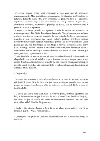 296
O cérebro deveria enviar uma mensagem a João para que ele respirasse
espontaneamente. Mas não foi isso que aconteceu. Constatada a ausência total de
reflexos, Eduardo Lima deu por terminada a primeira fase do protocolo.
Repetiremos os exames daqui a seis horas, informou à equipa médica. Depois disso,
abandonou o quarto, indiferente à presença de Laura, que se manteve junto à
porta durante todo o processo.
A noite já ia longa quando ela regressou à sala de espera. Ali encontrou as
mesmas pessoas. Rita, Sofia, Francisco e Leonardo. Ninguém conseguiu esboçar
qualquer movimento corporal aquando da sua entrada. Todos se encontravam
exaustos e sem esperanças que algum milagre pudesse acontecer. Apenas
Leonardo chorava com a cabeça por entre as pernas e os braços estendidos. Laura
passou por ele, mas foi incapaz de lhe dirigir a palavra. Escolheu a janela como
local de refúgio levando nas mãos um café tirado da máquina de serviço. Bebeu-o
calmamente sem se preocupar com o adiantado das horas ou com a chuva que
começava a cair copiosamente lá fora.
A paz instalada na sala de espera foi interrompida minutos depois aquando da
chegada de um vulto de cabelos negros, trajado com uma roupa escura e um
casaco de cabedal. Ninguém quis acreditar na sua coragem em aparecer ali depois
de toda aquela tragédia. Não depois de todo o mal que ele causara. Ninguém quis
acreditar na sua audácia.
- Desgraçado!
Leonardo atirou-se contra ele e ofereceu-lhe um soco violento no rosto que o fez
cair junto à porta. Ricardo percebeu que estava a sangrar quando os primeiros
pingos de sangue inundaram o chão de mármore do hospital. Tinha a cana do
nariz partida.
- O que é que vieste aqui fazer, hã?! - Leonardo gritou, tentando apartar-se dos
braços do seu melhor amigo, Francisco Saraiva. - Vieste rir-te da minha desgraça,
seu filho da puta?! Ainda não estás suficientemente satisfeito por me teres
destruído a vida?! Maldito! Desgraçado…
- Anda – Rita ajudou Ricardo a levantar-se do chão, amparando-o com vários
lenços de papel. – Anda! Vem comigo…
- Desgraçado – os gritos de Leonardo acompanharam Rita e Ricardo ao longo do
corredor.
 