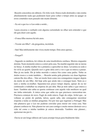 298
Ricardo concordou em silêncio. Ela tinha razão. Estava tudo destruído e não existia
absolutamente nada que pudessem fazer para voltar o tempo atrás ou apagar os
erros cometidos num passado não muito distante.
- Eu sei o que tu e o Leo estão a sentir...
Laura encarou o cunhado com alguma curiosidade no olhar sem entender o que
ele quis dizer com aquilo.
- O meu filho morreu há três anos.
- Tiveste um filho? - ela perguntou, incrédula.
- Sim! Mas infelizmente não viveu muito tempo. Dois anos apenas...
- Porquê?!
- Segundo os médicos, foi vítima de uma insuficiência cardíaca. Morreu enquanto
dormia. Num momento estava a correr pela casa. Na manhã seguinte não se mexia
no berço. A minha mulher foi a primeira a aperceber-se disso. Levantou-se cedo e
foi vê-lo ao quarto. Quando ouvi o grito dela corri a ver o que se estava a passar.
Mas já era tarde. Ele já tinha morrido e estava frio como uma pedra. Tinha os
dedos roxos e o rosto também... - Ricardo sentiu pela primeira vez duas lágrimas
caírem-lhe dos olhos. - Não sei muito bem como nos conseguimos reeguer depois
da morte de um filho. Até hoje acho que ainda não o consegui fazer. Nem eu e
nem a minha ex-mulher. Separámo-nos pouco tempo depois, apesar de eu ter
continuado a trabalhar na empresa do pai dela. Mas já nem sabia o que estava a
fazer. Também não sabia se queria continuar com aquela vida medíocre na qual
me tinha enterrado. A única coisa que sabia era que precisava reencontrar-me.
Precisava começar de novo. Fugir de onde estava. Fugir da culpa. Achei que... se
voltasse ao ponto de partida, talvez, quem sabe, não conseguisse encontrar
resposta a todas as minhas perguntas. Foi por isso que regressei a Portugal. Mas
não planeava que o Leo me pudesse convidar para morar em vossa casa. Não
planeei conhecer-te. Não planeei ter um caso contigo e muito menos destruir-vos a
vida tal como a minha também já estava destruída. Também não planeei...
apaixonar-me por ti...
Ouviu-se um longo silêncio até Laura arranjar forças para finalmente falar.
 