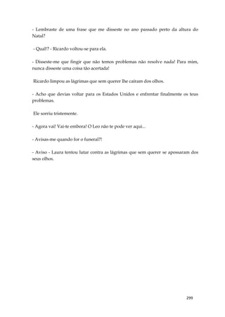299
- Lembraste de uma frase que me disseste no ano passado perto da altura do
Natal?
- Qual!? - Ricardo voltou-se para ela.
- Disseste-me que fingir que não temos problemas não resolve nada! Para mim,
nunca disseste uma coisa tão acertada!
Ricardo limpou as lágrimas que sem querer lhe caíram dos olhos.
- Acho que devias voltar para os Estados Unidos e enfrentar finalmente os teus
problemas.
Ele sorriu tristemente.
- Agora vai! Vai-te embora! O Leo não te pode ver aqui...
- Avisas-me quando for o funeral?!
- Aviso - Laura tentou lutar contra as lágrimas que sem querer se apossaram dos
seus olhos.
 