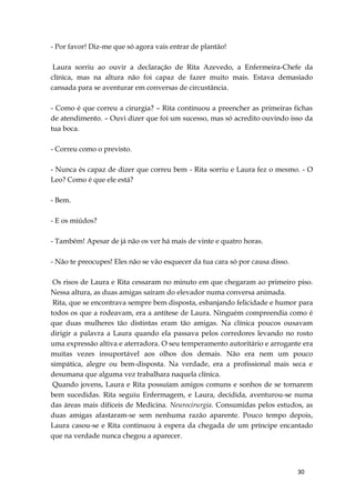 30
- Por favor! Diz-me que só agora vais entrar de plantão!
Laura sorriu ao ouvir a declaração de Rita Azevedo, a Enfermeira-Chefe da
clínica, mas na altura não foi capaz de fazer muito mais. Estava demasiado
cansada para se aventurar em conversas de circustância.
- Como é que correu a cirurgia? – Rita continuou a preencher as primeiras fichas
de atendimento. – Ouvi dizer que foi um sucesso, mas só acredito ouvindo isso da
tua boca.
- Correu como o previsto.
- Nunca és capaz de dizer que correu bem - Rita sorriu e Laura fez o mesmo. - O
Leo? Como é que ele está?
- Bem.
- E os miúdos?
- Também! Apesar de já não os ver há mais de vinte e quatro horas.
- Não te preocupes! Eles não se vão esquecer da tua cara só por causa disso.
Os risos de Laura e Rita cessaram no minuto em que chegaram ao primeiro piso.
Nessa altura, as duas amigas saíram do elevador numa conversa animada.
Rita, que se encontrava sempre bem disposta, esbanjando felicidade e humor para
todos os que a rodeavam, era a antítese de Laura. Ninguém compreendia como é
que duas mulheres tão distintas eram tão amigas. Na clínica poucos ousavam
dirigir a palavra a Laura quando ela passava pelos corredores levando no rosto
uma expressão altiva e aterradora. O seu temperamento autoritário e arrogante era
muitas vezes insuportável aos olhos dos demais. Não era nem um pouco
simpática, alegre ou bem-disposta. Na verdade, era a profissional mais seca e
desumana que alguma vez trabalhara naquela clínica.
Quando jovens, Laura e Rita possuíam amigos comuns e sonhos de se tornarem
bem sucedidas. Rita seguiu Enfermagem, e Laura, decidida, aventurou-se numa
das áreas mais difíceis de Medicina. Neurocirurgia. Consumidas pelos estudos, as
duas amigas afastaram-se sem nenhuma razão aparente. Pouco tempo depois,
Laura casou-se e Rita continuou à espera da chegada de um príncipe encantado
que na verdade nunca chegou a aparecer.
 
