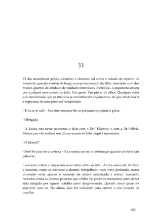 300
33
O dia amanheceu gélido, cinzento e chuvoso, tal como o estado de espírito de
Leonardo quando avistou de longe o corpo inanimado do filho, instalado num dos
muitos quartos da unidade de cuidados intensivos. Incrédulo, o arquitecto ansiou
por qualquer movimento de João. Um gesto. Um piscar de olhos. Qualquer coisa
que denunciasse que os médicos se encontravam enganados e de que ainda havia
a esperança de uma possível recuperação.
- Trouxe-te café – Rita interrompeu-lhe os pensamentos junto à porta.
- Obrigado.
- A Laura está neste momento a falar com o Dr.º Eduardo e com a Dr.ª Sílvia.
Parece que vão realizar um último exame ao João daqui a momentos.
- O último?!
- Sim! Só para ter a certeza – Rita sentiu um nó no estômago quando proferiu tais
palavras.
Leonardo voltou a lançar um novo olhar aflito ao filho. Ainda estava ali, tão belo
e inocente, como se estivesse a dormir, mergulhado num sono profundo, numa
dimensão onde apenas e somente ele estava autorizado a entrar. Leonardo
recordou ainda as últimas palavras que o filho lhe proferira momentos antes de ter
sido atingido por aquele maldito carro desgovernado. Quando crescer quero ser
arquitecto como tu. Na altura, isso foi suficiente para encher o seu coração de
orgulho.
 