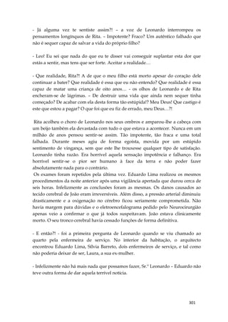 301
- Já alguma vez te sentiste assim?! – a voz de Leonardo interrompeu os
pensamentos longínquos de Rita. – Impotente? Fraco? Um autêntico falhado que
não é sequer capaz de salvar a vida do próprio filho?
- Leo! Eu sei que nada do que eu te disser vai conseguir suplantar esta dor que
estás a sentir, mas tens que ser forte. Aceitar a realidade…
- Que realidade, Rita?! A de que o meu filho está morto apesar do coração dele
continuar a bater? Que realidade é essa que eu não entendo? Que realidade é essa
capaz de matar uma criança de oito anos… - os olhos de Leonardo e de Rita
encheram-se de lágrimas. – De destruir uma vida que ainda nem sequer tinha
começado? De acabar com ela desta forma tão estúpida!? Meu Deus! Que castigo é
este que estou a pagar? O que foi que eu fiz de errado, meu Deus…?!
Rita acolheu o choro de Leonardo nos seus ombros e amparou-lhe a cabeça com
um beijo também ela devastada com tudo o que estava a acontecer. Nunca em um
milhão de anos pensou sentir-se assim. Tão impotente, tão fraca e uma total
falhada. Durante meses agiu de forma egoísta, movida por um estúpido
sentimento de vingança, sem que este lhe trouxesse qualquer tipo de satisfação.
Leonardo tinha razão. Era horrível aquela sensação impotência e falhanço. Era
horrível sentir-se o pior ser humano à face da terra e não poder fazer
absolutamente nada para o contrário.
Os exames foram repetidos pela última vez. Eduardo Lima realizou os mesmos
procedimentos da noite anterior após uma vigilância apertada que durou cerca de
seis horas. Infelizmente as conclusões foram as mesmas. Os danos causados ao
tecido cerebral de João eram irreversíveis. Além disso, a pressão arterial diminuiu
drasticamente e a oxigenação no cérebro ficou seriamente comprometida. Não
havia margem para dúvidas e o eletroencefalograma pedido pelo Neurocirurgião
apenas veio a confirmar o que já todos suspeitavam. João estava clinicamente
morto. O seu tronco cerebral havia cessado funções de forma definitiva.
- E então?! - foi a primeira pergunta de Leonardo quando se viu chamado ao
quarto pela enfermeira de serviço. No interior da habitação, o arquitecto
encontrou Eduardo Lima, Sílvia Barreto, dois enfermeiros de serviço, e tal como
não poderia deixar de ser, Laura, a sua ex-mulher.
- Infelizmente não há mais nada que possamos fazer, Sr.º Leonardo – Eduardo não
teve outra forma de dar aquela terrível notícia.
 