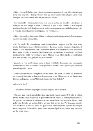 302
- Não – Leonardo balançou a cabeça, sentindo-se como se tivesse sido atingido por
uma bala no peito. – Não pode ser! Tem de haver uma outra solução! Uma outra
cirurgia, um outro exame. O coração dele está a bater…
- Sr.º Leonardo – Sílvia adiantou-se com toda a cautela do mundo. – Ainda que o
coração do João esteja a bater, a verdade é que o seu cérebro já não regista
qualquer função vital. Infelizmente, é o cérebro que comanda a vida humana e não
o coração. Se desligarmos as máquinas e o ventilador…
- Não – Leonardo gritou aos médicos. – Ninguém vai desligar nada! Que ninguém
se atreva a matar o meu filho.
- Sr.º Leonardo! Eu entendo que esteja em estado de choque e que lhe esteja a ser
muito difícil gerir todas estas informações - Eduardo tentou chamar o arquitecto à
razão. – Mas infelizmente a Dr.ª Sílvia tem razão! Não existe nada que possamos
fazer para reverter o quadro. Nenhuma cirurgia, nenhum transplante, nenhum
medicamento, nada vai resolver o caso! Manter o seu filho ligado ao ventilador
não o irá trazer à vida, porque ela já não existe…
Quando se viu confrontado com a dura realidade, Leonardo não conseguiu
controlar todo o ódio e toda a raiva que sentiu contra a única pessoa que conhecia
naquele quarto. Laura.
- Não vais dizer nada?! – ele gritou-lhe no rosto. – És assim tão fria e tão incensível
ao ponto de baixares os braços e deixares que o teu filho morra à tua frente sem
fazeres nada para o salvar? Não vais lutar pela vida do João?
- Que vida, Leo?!
O arquitecto mostrou-se perplexo com a resposta da ex-mulher.
- Diz-me! Que vida é que ainda existe aqui dentro deste quarto?! O João já estava
morto muito antes de colocar os pés nesta clínica. Até tu já tinhas percebido isso.
Só que ao contrário de ti, eu sempre aceitei a realidade e encarei-a de frente. Lutei
pela vida do João até ao fim. Estive ao lado dele até ao fim. Por isso, não admito
que te atrevas a duvidar disso ou que sequer tentes impedir alguém de desligar
estas máquinas. O meu filho merece morrer com dignidade e tu não tens o direito
de lhe negar isso...
 