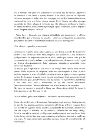 303
Era a primeira vez que Laura demonstrava qualquer tipo de emoção. Apesar de
ter mantido a voz firme, o queixo tremido e os olhos cobertos de lágrimas,
deixaram transparecer toda a sua dor, e ao aperceber-se dela, Leonardo sentou-se
numa cadeira vazia sem forças para se manter de pé. Lançou um olhar ao corpo
inanimado do filho e chegou à conclusão que não adiantava continuar a negar a
realidade dos factos. Não adiantava prolongar aquele sofrimento. Nem o de João e
nem o das pessoas que o amavam.
- Antes de… - Eduardo teve alguma dificuldade em interromper o silêncio
ensurdecedor que se instalou no quarto. – Antes de desligarmos as máquinas,
gostaríamos de saber se os senhores autorizam a doação dos orgãos!?
- Sim – Laura respondeu prontamente.
Abandonou o quarto com a clara certeza de que tinha acabado de morrer por
dentro. Já não lhe restava mais nada, chegou a essa conclusão. Já não lhe restava
qualquer réstia de alegria ou vontade de viver, sendo que a única coisa que lhe
permanecia impregnado na boca era aquele gosto amargo de derrota contra o qual
ela tentou desesperadamente lutar enquanto caminhava apressada pelos
corredores da clínica.
À medida que se aproximava das escadas de serviço, mais rápidos eram os seus
passos. Abriu as portas de rompante, tudo para que ninguém a visse chorar e
subiu os degraus a uma velocidade estonteante sem se aperceber que a poucos
metros de si alguém a seguia com a mesma velocidade. E foi num momento de
pura distracção que Laura tropeçou e caiu de joelhos. Foi o quanto baste. Sem forças
e sem mais nada que a mantivesse de pé, ela chorou. Finalmente.
Descontroladamente. Desesperadamente. Até se sentir sem ar para respirar.
No meio do desespero, surgiu-lhe diante dos olhos a figura frágil de Joana. A
única pessoa que não desejava ver ali.
- Vai-te embora, pelo amor de Deus – Laura tapou o rosto com as mãos.
Joana não obedeceu às ordens da sua Orientadora. Mais uma vez. Contrariamente
ao que lhe fora pedido, caminhou lentamente até ela, pé ante pé, e ergueu-lhe a
face lavada em lágrimas numa tentativa desesperada de encontrar a mulher que
um dia chegou a admirar. Ao reconhecê-la, ofereceu-lhe um longo abraço.
Permitiu que ela se esvaísse em lágrimas e encharcasse os ombros da sua bata.
Sentiu-lhe os cabelos lisos por entre os dedos, o seu cheiro a sabonete e o calor do
seu corpo. As suas unhas fortes cravadas nas suas costas. O seu sofrimento. Os
seus soluços.
 