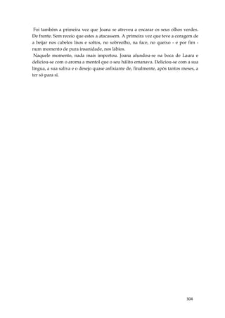 304
Foi também a primeira vez que Joana se atreveu a encarar os seus olhos verdes.
De frente. Sem receio que estes a atacassem. A primeira vez que teve a coragem de
a beijar nos cabelos lisos e soltos, no sobreolho, na face, no queixo - e por fim -
num momento de pura insanidade, nos lábios.
Naquele momento, nada mais importou. Joana afundou-se na boca de Laura e
deliciou-se com o aroma a mentol que o seu hálito emanava. Deliciou-se com a sua
língua, a sua saliva e o desejo quase asfixiante de, finalmente, após tantos meses, a
ter só para si.
 