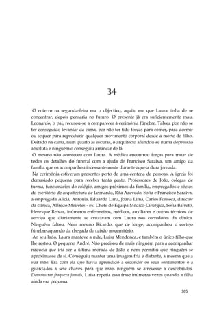 305
34
O enterro na segunda-feira era o objectivo, aquilo em que Laura tinha de se
concentrar, depois pensaria no futuro. O presente já era suficientemente mau.
Leonardo, o pai, recusou-se a comparecer à cerimónia fúnebre. Talvez por não se
ter conseguido levantar da cama, por não ter tido forças para comer, para dormir
ou sequer para reproduzir qualquer movimento corporal desde a morte do filho.
Deitado na cama, num quarto às escuras, o arquitecto afundou-se numa depressão
absoluta e ninguém o conseguiu arrancar de lá.
O mesmo não aconteceu com Laura. A médica encontrou forças para tratar de
todos os detalhes do funeral com a ajuda de Francisco Saraiva, um amigo da
família que os acompanhou incessantemente durante aquela dura jornada.
Na cerimónia estiveram presentes perto de uma centena de pessoas. A igreja foi
demasiado pequena para receber tanta gente. Professores de João, colegas de
turma, funcionários do colégio, amigos próximos da família, empregados e sócios
do escritório de arquitectura de Leonardo, Rita Azevedo, Sofia e Francisco Saraiva,
a empregada Alicia, Antónia, Eduardo Lima, Joana Lima, Carlos Fonseca, director
da clínica, Alfredo Meireles - ex. Chefe de Equipa Médico-Cirúrgica, Sofia Barreto,
Henrique Relvas, inúmeros enfermeiros, médicos, auxiliares e outros técnicos de
serviço que diariamente se cruzavam com Laura nos corredores da clínica.
Ninguém faltou. Nem mesmo Ricardo, que de longe, acompanhou o cortejo
fúnebre aquando da chegada do caixão ao cemitério.
Ao seu lado, Laura manteve a mãe, Luísa Mendonça, e também o único filho que
lhe restou. O pequeno André. Não precisou de mais ninguém para a acompanhar
naquela que iria ser a última morada de João e nem permitiu que ninguém se
aproximasse de si. Conseguiu manter uma imagem fria e distante, a mesma que a
sua mãe. Era com ela que havia aprendido a esconder os seus sentimentos e a
guardá-los a sete chaves para que mais ninguém se atrevesse a descobri-los.
Demonstrar fraqueza jamais, Luísa repetia essa frase inúmeras vezes quando a filha
ainda era pequena.
 