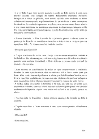 306
E a verdade é que nem mesmo quando o caixão de João desceu à terra, nem
mesmo quando seus colegas de turma depositaram inúmeros desenhos,
brinquedos e ursos de peluche, nem mesmo quando uma enchente de flores
cobriu o caixão ou quando as palavras finais do padre deram o mote para que os
funcionários do cemitério tapassem a sepultura, nem mesmo assim, Laura alterou
o seu estado emocional ou derramou uma única lágrima sequer. Manteve-se tão
fria como uma lápide, escondendo apenas o rosto de André no seu ventre a fim de
lhe calar o choro sentido.
- Somos horríveis... - Rita Azevedo foi a primeira pessoa a dar-se conta de
presença de Ricardo no cemitério e também a única a ter a coragem para se
aproximar dele. - As pessoas mais horríveis do mundo.
- Porque é que dizes isso?
- Porque acabámos de matar uma criança com os nossos esquemas, traições e
futilidades – Rita não conseguiu controlar as lágrimas e nem Ricardo o seu silêncio
perante uma verdade irrefutável. – Hoje sinto-me a pessoa mais horrível do
mundo – ela concluiu.
Laura recebeu as condolências de todos os que compareceram à cerimónia
fúnebre de João. Apertou mãos, mas excusou-se a dar a face a quem quer que
fosse. Mais tarde, recusou igualmente a oferta gentil de Francisco Saraiva para a
levar a casa. Esta tarefa ficou a cargo da sua mãe e foi com ela que Laura chegou a
casa, trazendo no colo o filho que adormeceu no carro, exausto de tanto chorar.
A médica subiu aos quartos e depositou-o na cama que era sua. Do outro lado,
encontrava-se ainda a cama de João e isso foi o suficiente para que os seus olhos se
enchessem de lágrimas. Aquela cama nunca mais voltaria a ser ocupada, pensou na
altura.
- Não há nada no frigorífico – Luísa afirmou aquando da chegada da filha à
cozinha.
- Depois trato disso – Laura sentou-se à mesa com uma expressão visivelmente
abatida.
- O Leonardo?!
- Está no quarto.
 