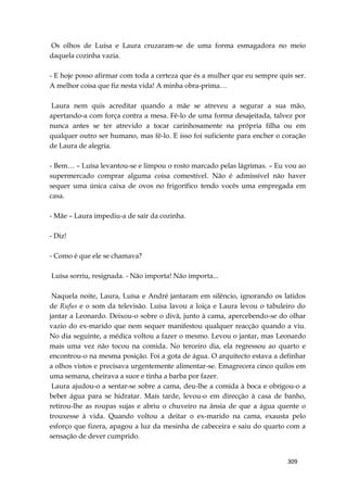 309
Os olhos de Luísa e Laura cruzaram-se de uma forma esmagadora no meio
daquela cozinha vazia.
- E hoje posso afirmar com toda a certeza que és a mulher que eu sempre quis ser.
A melhor coisa que fiz nesta vida! A minha obra-prima…
Laura nem quis acreditar quando a mãe se atreveu a segurar a sua mão,
apertando-a com força contra a mesa. Fê-lo de uma forma desajeitada, talvez por
nunca antes se ter atrevido a tocar carinhosamente na própria filha ou em
qualquer outro ser humano, mas fê-lo. E isso foi suficiente para encher o coração
de Laura de alegria.
- Bem… – Luísa levantou-se e limpou o rosto marcado pelas lágrimas. – Eu vou ao
supermercado comprar alguma coisa comestível. Não é admissível não haver
sequer uma única caixa de ovos no frigorífico tendo vocês uma empregada em
casa.
- Mãe – Laura impediu-a de sair da cozinha.
- Diz!
- Como é que ele se chamava?
Luísa sorriu, resignada. - Não importa! Não importa...
Naquela noite, Laura, Luísa e André jantaram em silêncio, ignorando os latidos
de Rufus e o som da televisão. Luísa lavou a loiça e Laura levou o tabuleiro do
jantar a Leonardo. Deixou-o sobre o divã, junto à cama, apercebendo-se do olhar
vazio do ex-marido que nem sequer manifestou qualquer reacção quando a viu.
No dia seguinte, a médica voltou a fazer o mesmo. Levou o jantar, mas Leonardo
mais uma vez não tocou na comida. No terceiro dia, ela regressou ao quarto e
encontrou-o na mesma posição. Foi a gota de água. O arquitecto estava a definhar
a olhos vistos e precisava urgentemente alimentar-se. Emagrecera cinco quilos em
uma semana, cheirava a suor e tinha a barba por fazer.
Laura ajudou-o a sentar-se sobre a cama, deu-lhe a comida à boca e obrigou-o a
beber água para se hidratar. Mais tarde, levou-o em direcção à casa de banho,
retirou-lhe as roupas sujas e abriu o chuveiro na ânsia de que a água quente o
trouxesse à vida. Quando voltou a deitar o ex-marido na cama, exausta pelo
esforço que fizera, apagou a luz da mesinha de cabeceira e saiu do quarto com a
sensação de dever cumprido.
 