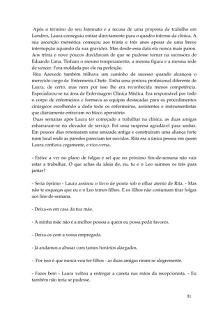31
Após o término do seu Internato e a recusa de uma proposta de trabalho em
Londres, Laura conseguiu entrar directamente para o quadro interno da clínica. A
sua ascenção meteórica começou aos trinta e três anos apesar de uma breve
interrupção aquando da sua gravidez. Mas desde essa data ela nunca mais parou.
Aos trinta e nove poucos duvidavam de que se pudesse tornar na sucessora de
Eduardo Lima. Tinham o mesmo temperamento, a mesma figura e a mesma sede
de vencer. Fora moldada por ele na perfeição.
Rita Azevedo também trilhava um caminho de sucesso quando alcançou o
merecido cargo de Enfermeira-Chefe. Tinha uma postura profissional diferente de
Laura, de certo, mas nem por isso lhe era reconhecida menos competência.
Especializou-se na área de Enfermagem Clínica Médica. Era responsável por todo
o corpo de enfermeiros e formava as equipas destacadas para os procedimentos
cirúrgicos escolhendo a dedo todo os enfermeiros, assistentes e instrumentistas
que diariamente entravam no bloco operatório.
Duas semanas após Laura ter começado a trabalhar na clínica, as duas amigas
esbarraram-se no elevador de serviço. Foi uma surpresa agradável para ambas.
Em poucos dias retomaram uma amizade antiga e construíram uma aliança forte
num local onde as paredes pareciam ter ouvidos. Rita era a única pessoa em quem
Laura confiava cegamente, e vice-versa.
- Estive a ver no plano de folgas e sei que no próximo fim-de-semana não vais
estar a trabalhar. O que achas da ideia de, eu, tu e o Leo sairmos os três para
jantar?
- Seria óptimo - Laura assinou o livro de ponto sob o olhar atento de Rita. - Mas
não te esqueças que eu e o Leo temos filhos. E os filhos não costumam tirar folgas
aos fins-de-semana.
- Deixa-os em casa da tua mãe.
- A minha mãe não é a melhor pessoa a quem eu possa pedir favores.
- Deixa-os com a vossa empregada.
- Já andamos a abusar com tantos horários alargados.
- Por isso é que nunca vou ter filhos - as duas amigas riram-se alegremente.
- Fazes bem - Laura voltou a entregar a caneta nas mãos da recepcionista. - Eu
também não teria se pudesse.
 