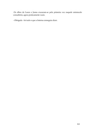 312
Os olhos de Laura e Joana cruzaram-se pela primeira vez naquele minúsculo
consultório, agora praticamente vazio.
- Obrigada - foi tudo o que a Interna conseguiu dizer.
 