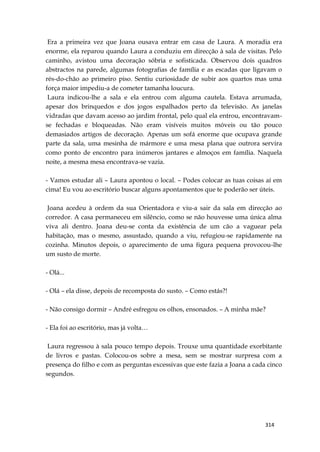 314
Era a primeira vez que Joana ousava entrar em casa de Laura. A moradia era
enorme, ela reparou quando Laura a conduziu em direcção à sala de visitas. Pelo
caminho, avistou uma decoração sóbria e sofisticada. Observou dois quadros
abstractos na parede, algumas fotografias de família e as escadas que ligavam o
rés-do-chão ao primeiro piso. Sentiu curiosidade de subir aos quartos mas uma
força maior impediu-a de cometer tamanha loucura.
Laura indicou-lhe a sala e ela entrou com alguma cautela. Estava arrumada,
apesar dos brinquedos e dos jogos espalhados perto da televisão. As janelas
vidradas que davam acesso ao jardim frontal, pelo qual ela entrou, encontravam-
se fechadas e bloqueadas. Não eram visíveis muitos móveis ou tão pouco
demasiados artigos de decoração. Apenas um sofá enorme que ocupava grande
parte da sala, uma mesinha de mármore e uma mesa plana que outrora servira
como ponto de encontro para inúmeros jantares e almoços em família. Naquela
noite, a mesma mesa encontrava-se vazia.
- Vamos estudar ali – Laura apontou o local. – Podes colocar as tuas coisas aí em
cima! Eu vou ao escritório buscar alguns apontamentos que te poderão ser úteis.
Joana acedeu à ordem da sua Orientadora e viu-a sair da sala em direcção ao
corredor. A casa permaneceu em silêncio, como se não houvesse uma única alma
viva ali dentro. Joana deu-se conta da existência de um cão a vaguear pela
habitação, mas o mesmo, assustado, quando a viu, refugiou-se rapidamente na
cozinha. Minutos depois, o aparecimento de uma figura pequena provocou-lhe
um susto de morte.
- Olá...
- Olá – ela disse, depois de recomposta do susto. – Como estás?!
- Não consigo dormir – André esfregou os olhos, ensonados. – A minha mãe?
- Ela foi ao escritório, mas já volta…
Laura regressou à sala pouco tempo depois. Trouxe uma quantidade exorbitante
de livros e pastas. Colocou-os sobre a mesa, sem se mostrar surpresa com a
presença do filho e com as perguntas excessivas que este fazia a Joana a cada cinco
segundos.
 