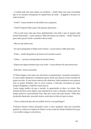 315
- A minha mãe tem uma cabeça no escritório – André dizia com uma vivacidade
que só as crianças conseguiam ter àquela hora da noite. – É gigante e dá para ver
tudo lá dentro.
- Tudo?! – Joana mostrou-se divertida com o pequeno.
- Tudo! É nojento! Mas é giro! Até dá para desmontar…
- Ora aí está uma coisa que fazes perfeitamente com tudo o que te aparece pela
frente! Desmontar – Laura afastou o filho dos braços da cadeira. – Anda! Vamos lá
para cima que já é tarde e amanhã é dia de aulas.
- Mas eu não tenho sono.
- Eu não te perguntei se tinhas sono! Vamos – Laura tomou o filho pela mão.
- Tchau – André despediu-se de Joana com um breve aceno.
- Tchau... - a jovem correspondeu da mesma forma.
- Espera-me alguns minutos que eu já volto – Laura afirmou de uma forma seca.
- Está bem - Joana concordou.
O Natal chegou, mas nesse ano não houve comemorações. Leonardo encontrava-
se num estado depressivo muitíssimo grave ainda que João já tivesse morrido há
quase um mês. A casa nunca estivera tão silenciosa, todos metiam-se nos quartos,
com as portas fechadas, não se ouvia música, a televisão encontrava-se quase
sempre desligada e o telefone nunca tocava.
Laura reagia melhor do que o marido. Ia aguentando os dias e as noites. Não
dormia tão bem como dantes, mas adormecia às cinco e durante a maior parte do
tempo sentia-se razoavelmente bem. Mas por vezes caía num buraco. Tinha dias
de grande depressão, mas pelo menos, eram mais os bons do que os maus.
– Tens a certeza de que não era melhor levá-lo a um psicólogo?!
Francisco Saraiva tentou persuadir Laura a fazer qualquer coisa por Leonardo
quando os visitou na véspera do Natal e se deu conta do estado lastimável em que
o seu melhor amigo se encontrava.
 