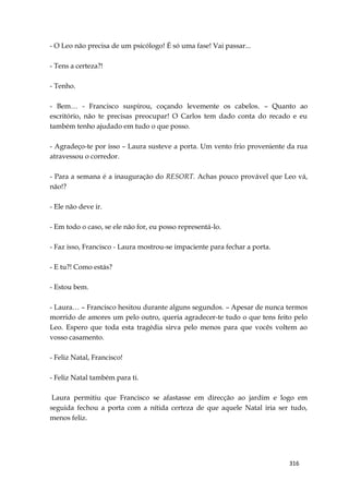 316
- O Leo não precisa de um psicólogo! É só uma fase! Vai passar...
- Tens a certeza?!
- Tenho.
- Bem… - Francisco suspirou, coçando levemente os cabelos. – Quanto ao
escritório, não te precisas preocupar! O Carlos tem dado conta do recado e eu
também tenho ajudado em tudo o que posso.
- Agradeço-te por isso – Laura susteve a porta. Um vento frio proveniente da rua
atravessou o corredor.
- Para a semana é a inauguração do RESORT. Achas pouco provável que Leo vá,
não!?
- Ele não deve ir.
- Em todo o caso, se ele não for, eu posso representá-lo.
- Faz isso, Francisco - Laura mostrou-se impaciente para fechar a porta.
- E tu?! Como estás?
- Estou bem.
- Laura… – Francisco hesitou durante alguns segundos. – Apesar de nunca termos
morrido de amores um pelo outro, queria agradecer-te tudo o que tens feito pelo
Leo. Espero que toda esta tragédia sirva pelo menos para que vocês voltem ao
vosso casamento.
- Feliz Natal, Francisco!
- Feliz Natal também para ti.
Laura permitiu que Francisco se afastasse em direcção ao jardim e logo em
seguida fechou a porta com a nítida certeza de que aquele Natal iria ser tudo,
menos feliz.
 