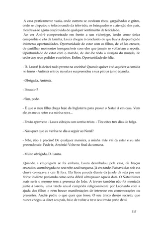317
A casa praticamente vazia, onde outrora se ouviram risos, gargalhadas e gritos,
onde se disputou o telecomando da televisão, os brinquedos e a atenção dos pais,
mostrava-se agora desprovida de qualquer sentimento de felicidade.
Ao ver André compenetrado em frente a um videojogo, tendo como única
companhia o cão da família, Laura chegou à conclusão de que havia desperdiçado
inúmeras oportunidades. Oportunidade de estar com os filhos, de vê-los crescer,
de partilhar momentos inesquecíveis com eles que jamais se voltariam a repetir.
Oportunidade de estar com o marido, de dar-lhe toda a atenção do mundo, de
ceder aos seus pedidos e carinhos. Enfim. Oportunidade de feliz.
- D. Laura! Já deixei tudo pronto na cozinha! Quando quiser é só aquecer a comida
no forno - Antónia entrou na sala e surpreendeu a sua patroa junto à janela.
- Obrigada, Antónia.
- Posso ir!?
- Sim, pode.
- É que o meu filho chega hoje da Inglaterra para passar o Natal lá em casa. Vem
ele, os meus netos e a minha nora...
- Então aproveite - Laura esboçou um sorriso triste. - Tire estes três dias de folga.
- Não quer que eu venha no dia a seguir ao Natal?
- Não, não é preciso! De qualquer maneira, a minha mãe vai cá estar e eu não
pretendo sair. Pode ir, Antónia! Volte no final da semana.
- Muito obrigada, D. Laura.
Quando a empregada se foi embora, Laura deambulou pela casa, de braços
cruzados, aconchegada no seu robe azul turquesa. Já era tarde. Passava das seis e a
chuva começava a cair lá fora. Ela ficou parada diante da janela da sala por um
breve instante pensando como seria difícil ultrapassar aquela data. O Natal nunca
mais seria o mesmo sem a presença de João. A árvore também não foi montada
junto à lareira, uma tarefa anual cumprida religiosamente por Leonardo com a
ajuda dos filhos e nem houve manifestações de interesse em comemorações ou
presentes. André pediu o que quer que fosse. O seu único desejo secreto, que
nunca chegou a dizer aos pais, foi o de voltar a ter o seu irmão perto de si.
 