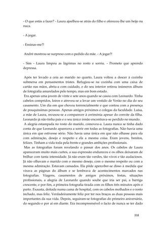 318
- O que estás a fazer? - Laura ajoelhou-se atrás do filho e ofereceu-lhe um beijo na
nuca.
- A jogar.
- Ensinas-me?!
André mostrou-se surpreso com o pedido da mãe. - A jogar?!
- Sim - Laura limpou as lágrimas no rosto e sorriu. - Prometo que aprendo
depressa.
Após ter levado a ceia ao marido no quarto, Laura voltou a descer à cozinha
submersa em pensamentos tristes. Refugiou-se na cozinha com uma caixa de
cartão nas mãos, abriu-a com cuidado, e do seu interior retirou inúmeros álbuns
de fotografia amarelados pelo tempo, mas em bom estado.
Era apenas uma jovem de vinte e sete anos quando se casou com Leonardo. Tinha
cabelos compridos, loiros e atreveu-se a levar um vestido de Verão no dia do seu
casamento. Um dia em que choveu torrencialmente e que contou com a presença
de pouquíssimas pessoas. Apenas amigos próximos e colegas da faculdade. Luísa,
a mãe de Laura, recusou-se a comparecer à cerimónia apesar do convite da filha.
Leonardo já não tinha pais e o seu único irmão encontrava-se perdido no mundo.
A alegria estampada no rosto do marido, comoveu-a. Laura nunca se tinha dado
conta de que Leonardo aparecera a sorrir em todas as fotografias. Não havia uma
única em que estivesse sério. Não havia uma única em que não olhasse para ela
com admiração, desejo e respeito e ela a mesma coisa. Eram jovens, bonitos,
felizes. Tinham a vida toda pela frente e grandes ambições profissionais.
Mas as fotografias foram revelando o passar dos anos. Os cabelos de Laura
apareceram muito mais curtos, a sua expressão endureceu e os olhos deixaram de
brilhar com tanta intensidade. Já não eram tão verdes, tão vivos e tão audaciosos.
Já não olhavam o marido com o mesmo desejo, com o mesmo respeito ou com a
mesma admiração. Estavam cansados. Ela pôde aperceber-se disso à medida que
virava as páginas do álbum e se lembrava de acontecimentos marcados nas
fotografias. Viagens, casamentos de amigos próximos, festas, situações
profissionais, a alegria de Leonardo quando soube que iria ser pai, a barriga
crescente, e por fim, a primeira fotografia tirada com os filhos três minutos após o
parto. Exausta, deitada numa cama de hospital, com os cabelos molhados e o rosto
inchado, mas feliz. Verdadeiramente feliz por ter nos braços as duas pessoas mais
importantes da sua vida. Depois, seguiram-se fotografias do primeiro aniversário,
do segundo e por aí em diante. Era incompreensível o facto de nunca se ter dado
 