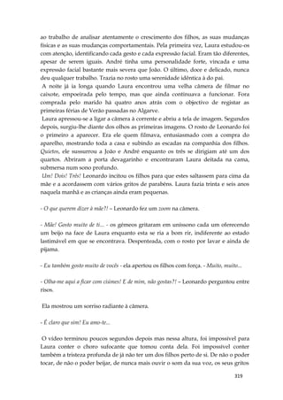 319
ao trabalho de analisar atentamente o crescimento dos filhos, as suas mudanças
físicas e as suas mudanças comportamentais. Pela primeira vez, Laura estudou-os
com atenção, identificando cada gesto e cada expressão facial. Eram tão diferentes,
apesar de serem iguais. André tinha uma personalidade forte, vincada e uma
expressão facial bastante mais severa que João. O último, doce e delicado, nunca
deu qualquer trabalho. Trazia no rosto uma serenidade idêntica à do pai.
A noite já ia longa quando Laura encontrou uma velha câmera de filmar no
caixote, empoeirada pelo tempo, mas que ainda continuava a funcionar. Fora
comprada pelo marido há quatro anos atrás com o objectivo de registar as
primeiras férias de Verão passadas no Algarve.
Laura apressou-se a ligar a câmera à corrente e abriu a tela de imagem. Segundos
depois, surgiu-lhe diante dos olhos as primeiras imagens. O rosto de Leonardo foi
o primeiro a aparecer. Era ele quem filmava, entusiasmado com a compra do
aparelho, mostrando toda a casa e subindo as escadas na companhia dos filhos.
Quietos, ele sussurrou a João e André enquanto os três se dirigiam até um dos
quartos. Abriram a porta devagarinho e encontraram Laura deitada na cama,
submersa num sono profundo.
Um! Dois! Três! Leonardo incitou os filhos para que estes saltassem para cima da
mãe e a acordassem com vários gritos de parabéns. Laura fazia trinta e seis anos
naquela manhã e as crianças ainda eram pequenas.
- O que querem dizer à mãe?! – Leonardo fez um zoom na câmera.
- Mãe! Gosto muito de ti... - os gémeos gritaram em uníssono cada um oferecendo
um beijo na face de Laura enquanto esta se ria a bom rir, indiferente ao estado
lastimável em que se encontrava. Despenteada, com o rosto por lavar e ainda de
pijama.
- Eu também gosto muito de vocês - ela apertou os filhos com força. - Muito, muito...
- Olha-me aqui a ficar com ciúmes! E de mim, não gostas?! – Leonardo perguntou entre
risos.
Ela mostrou um sorriso radiante à câmera.
- É claro que sim! Eu amo-te...
O vídeo terminou poucos segundos depois mas nessa altura, foi impossível para
Laura conter o choro sufocante que tomou conta dela. Foi impossível conter
também a tristeza profunda de já não ter um dos filhos perto de si. De não o poder
tocar, de não o poder beijar, de nunca mais ouvir o som da sua voz, os seus gritos
 