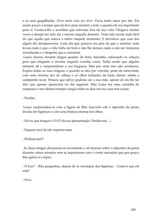320
e as suas gargalhadas. Ficou tanta coisa por dizer. Ficou tanto amor por dar. Foi
muito pouco o tempo que ela teve para mostrar a João o quanto ele era importante
para si. Custava-lhe a acreditar que estivesse fora da sua vida. Chegava muitas
vezes a desejar ter sido ela a morrer naquele desastre. Teria sido muito mais fácil
do que aquilo que estava a sofrer naquele momento. E duvidava que essa dor
algum dia desaparecesse. Cada dia que passava era pior do que o anterior. João
levara tudo o que a vida tinha de bom e não lhe deixara nada a não ser inúmeras
recordações e o desgosto que a consumia.
Laura chorou durante longos quartos de hora, baixinho, sufocando os soluços
para que ninguém a ouvisse naquela cozinha vazia. Tinha medo que alguém
entrasse ali e surpreendesse a sua fraqueza. Mas por sorte isso não aconteceu.
Expiou todas as suas mágoas, e quando se deu por vencida, perto da meia-noite,
com uma enorme dor de cabeça e os olhos inchados de tanto chorar, sentiu a
campainha tocar. Pensou que talvez pudesse ser a sua mãe, apesar de ela lhe ter
dito que apenas apareceria no dia seguinte. Mas Luísa era uma caixinha de
surpresas e nos últimos tempos surgia todos os dias em sua casa sem avisar.
- Perdão...
Laura surpreendeu-se com a figura de Rita Azevedo sob o alpendre da porta,
lavada em lágrimas e com uma tristeza imensa nos olhos.
- Fui eu que troquei o DVD da tua apresentação. Perdoa-me…!
- Esquece isso! Já não importa mais.
- Perdoas-me!?
As duas amigas abraçaram-se novamente e ali ficaram sobre o alpendre da porta
durante vários minutos sem se importarem com o vento aterrador que por pouco
lhes gelou os corpos.
- O Leo? – Rita perguntou, depois de se recompor das lágrimas. - Como é que ele
está?
- Vivo.
 