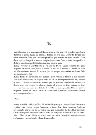 321
36
A madrugada já ia longa quando Laura abriu repentinamente os olhos. A médica
deparou-se com a figura do marido, deitado ao seu lado. Leonardo dormia um
sono profundo, fruto dos dois comprimidos que tomara na noite anterior. Não
dava mostras de que iria acordar nas próximas horas. Parecia antes entorpecido e
distante daquilo a que todos chamavam de planeta terra.
Laura observou-o atentamente e viu-lhe os traços faciais deformados pela
magreza excessiva. Não parecia o mesmo. Já não era o mesmo. A morte de João
transformara-o na sombra do homem que ele sempre fora e deixara-o à mercê de
um desgosto sem fim.
Laura tocou-lhe levemente nos cabelos. Não resistiu a fazê-lo e não resistiu
também a oferecer-lhe um beijo na face. Na altura, o desejo falou mais alto do que
a razão. Continuava a amá-lo, a sentir por ele o maior carinho do mundo e a
desejar que, porventura, por algum milagre, ele a fosse perdoar. Lutava por isso
todos os dias ainda que essa batalha à partida parecesse perdida. Mas não estava
disposta a baixar os braços. Nunca o fizera antes e não seria aquele o momento
oportuno para o fazer.
- Mãe...
A voz trémula e aflita do filho foi o impulso para que Laura saltasse da cama e
vestisse o seu robe às pressas. Enquanto corria em direcção ao quarto de André, o
seu coração apertou-se de tal forma que por momentos lhe foi difícil respirar.
Quando chegou à habitação, abriu a porta de rompante e acendeu a luz do tecto.
Viu o filho de pé, diante da cama, com as calças do pijama completamente
encharcadas e um olhar de culpa e de vergonha.
 
