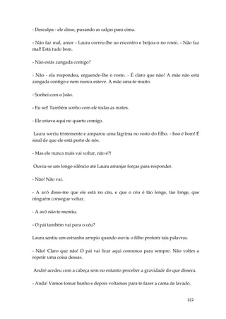 322
- Desculpa - ele disse, puxando as calças para cima.
- Não faz mal, amor - Laura correu-lhe ao encontro e beijou-o no rosto. - Não faz
mal! Está tudo bem.
- Não estás zangada comigo?
- Não - ela respondeu, erguendo-lhe o rosto. - É claro que não! A mãe não está
zangada contigo e nem nunca esteve. A mãe ama-te muito.
- Sonhei com o João.
- Eu sei! Também sonho com ele todas as noites.
- Ele estava aqui no quarto comigo.
Laura sorriu tristemente e amparou uma lágrima no rosto do filho. - Isso é bom! É
sinal de que ele está perto de nós.
- Mas ele nunca mais vai voltar, não é?!
Ouviu-se um longo silêncio até Laura arranjar forças para responder.
- Não! Não vai.
- A avó disse-me que ele está no céu, e que o céu é tão longe, tão longe, que
ninguém consegue voltar.
- A avó não te mentiu.
- O pai também vai para o céu?
Laura sentiu um estranho arrepio quando ouviu o filho proferir tais palavras.
- Não! Claro que não! O pai vai ficar aqui connosco para sempre. Não voltes a
repetir uma coisa dessas.
André acedeu com a cabeça sem no entanto perceber a gravidade do que dissera.
- Anda! Vamos tomar banho e depois voltamos para te fazer a cama de lavado.
 