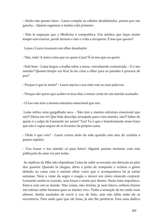 324
- Ainda não pensei nisso - Laura compôs os cabelos desalinhados, presos por um
gancho. - Queria organizar a minha vida primeiro.
- Não te esqueças que a Medicina é competitiva. Um médico que fique muito
tempo sem exercer, perde terreno e não o volta a recuperar. É isso que queres?
Luísa e Laura trocaram um olhar desafiador.
- Não, mãe! A única coisa que eu quero é paz! É só isso que eu quero.
- Está bem - Luísa largou a toalha sobre a mesa, visivelmente contrariada. - E o teu
marido? Quanto tempo vai ficar lá em cima a olhar para as paredes à procura de
paz?
- Porque é que és assim? - Laura atacou a sua mãe com as suas palavras.
- Porque não quero que acabes os teus dias a tomar conta de um marido acamado.
- O Leo não tem a mesma estrutura emocional que nós.
Luísa soltou uma gargalhada seca. - Não tem a mesma estrutura emocional que
nós?! Deixa-me rir! Que bela desculpa arranjaste para o teu marido, não?! Sabes de
quem é a culpa do Leonardo ser assim? Tua! Tu é que o transformaste nesse fraco
que não é capaz sequer de se levantar da própria cama.
- Onde é que vais? - Laura correu atrás da mãe quando esta saiu da cozinha a
passos rápidos.
- Vou trazer o teu marido cá para baixo! Alguém precisa terminar com esta
palhaçada de uma vez por todas.
As súplicas da filha não impediram Luísa de subir as escadas em direcção ao piso
dos quartos. Quando lá chegou, abriu a porta de rompante e avistou o genro
deitado na cama com o mesmo olhar vazio que o acompanhava há já várias
semanas. Nem a visão da sogra o coagiu a mover um único músculo corporal.
Leonardo sentia-se exausto, sem forças e morto por dentro. Nada mais importava.
Estava com um ar doente. Não comia, não dormia, já nem falava, embora fizesse
um esforço sobre humano para se manter vivo. Tinha a sensação de ter caído num
abismo. Sentia saudades de ouvir a voz de João, mas não sabia onde ele se
encontrava. Para onde quer que ele fosse, já não lhe pertencia. Fora uma dádiva
 