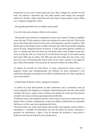 325
temporária na sua vida e estava grato por isso. Mas a mágoa de o perder era tão
forte, tão intensa e asfixiante que não sabia quanto mais tempo iria conseguir
sobreviver. Perder o filho custou-lhe mil vezes mais do que perder os pais. Desta
vez, o impacto atingiu-lhe a alma.
- Até quando pretendes ficar aí enfiado nessa cama?
A voz de Luísa saiu amarga e odiosa como sempre.
- Até quando vais continuar a comportar-te como uma criança? A fugir à realidade
como um rato? O João morreu e todos nós estamos de rastos com isso. Não há dia
que eu não chore pela morte do meu neto e não lamente o que lhe aconteceu. Não
há dia que eu não deseje trocar a minha vida pela dele. Mas nesta família ninguém
parou de lutar. Ninguém baixou os braços. A vida que tanto ignoras, continua lá
fora e o mínimo que deverias fazer era sair desta cama e lutar também como nós.
Viver um dia de cada vez, como nós. E se não fizeres isso por ti, fá-lo pelo menos
pelo único filho que te restou. Um filho que não tem culpa dos teus erros e dos
erros da Laura. Sê homem pelo menos uma vez na vida e assume o teu papel de
pai e chefe desta família. Tira esse peso de cima dos ombros da minha filha...
O almoço foi servido às treze horas. À mesa, sentaram-se Luísa, Laura e o
pequeno André, que sorrateiramente, por debaixo da mesa, alimentou o seu
animal de estimação com pedaços do cabrito cozinhado pela avó. Rufus agradeceu
com vários latidos.
- André! Senta-te direito e olha a manga da camisola...
A ordem de Luísa direccionada ao neto contrastou com a expressão vazia de
Laura enquanto esta degustava a refeição confeccionada pela sua mãe. Sem muita
vontade, ela levou o garfo à boca e trincou um pedaço de carne que lhe pareceu
sensabor, tal como as notícias que passavam na televisão.
O telefone tocou, mas ninguém atendeu. Nem Laura e nem Luísa saíram dos seus
lugares. Em vez disso, continuaram a comer em silêncio, indiferentes ao adiantado
das horas e à chuva que caía copiosamente lá fora.
Ouviram então um ruído proveniente das escadas. Em seguida, passos lentos e
arrastados e o barulho do interruptor da casa de banho de serviço. Ouviram o
puxador do autoclismo, a água a cair da torneira do lavatório e uma porta a
fechar-se com força levada por uma corrente de ar.
 