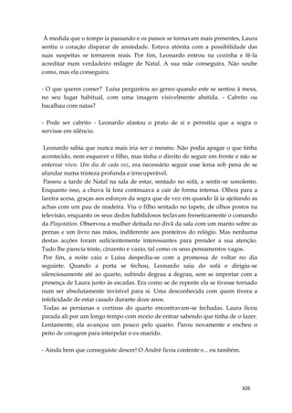 326
À medida que o tempo ia passando e os passos se tornavam mais presentes, Laura
sentiu o coração disparar de ansiedade. Estava atónita com a possibilidade das
suas suspeitas se tornarem reais. Por fim, Leonardo entrou na cozinha e fê-la
acreditar num verdadeiro milagre de Natal. A sua mãe conseguira. Não soube
como, mas ela conseguira.
- O que queres comer? Luísa perguntou ao genro quando este se sentou à mesa,
no seu lugar habitual, com uma imagem visivelmente abatida. - Cabrito ou
bacalhau com natas?
- Pode ser cabrito - Leonardo afastou o prato de si e permitiu que a sogra o
servisse em silêncio.
Leonardo sabia que nunca mais iria ser o mesmo. Não podia apagar o que tinha
acontecido, nem esquecer o filho, mas tinha o direito de seguir em frente e não se
enterrar vivo. Um dia de cada vez, era necessário seguir esse lema sob pena de se
afundar numa tristeza profunda e irrecuperável.
Passou a tarde de Natal na sala de estar, sentado no sofá, a sentir-se sonolento.
Enquanto isso, a chuva lá fora continuava a cair de forma intensa. Olhou para a
lareira acesa, graças aos esforços da sogra que de vez em quando lá ia ajeitando as
achas com um pau de madeira. Viu o filho sentado no tapete, de olhos postos na
televisão, enquanto os seus dedos habilidosos teclavam freneticamente o comando
da Playstation. Observou a mulher deitada no divã da sala com um manto sobre as
pernas e um livro nas mãos, indiferente aos ponteiros do relógio. Mas nenhuma
destas acções foram suficientemente interessantes para prender a sua atenção.
Tudo lhe parecia triste, cinzento e vazio, tal como os seus pensamentos vagos.
Por fim, a noite caiu e Luísa despediu-se com a promessa de voltar no dia
seguinte. Quando a porta se fechou, Leonardo saiu do sofá e dirigiu-se
silenciosamente até ao quarto, subindo degrau a degrau, sem se importar com a
presença de Laura junto às escadas. Era como se de repente ela se tivesse tornado
num ser absolutamente invisível para si. Uma desconhecida com quem tivera a
infelicidade de estar casado durante doze anos.
Todas as persianas e cortinas do quarto encontravam-se fechadas. Laura ficou
parada ali por um longo tempo com receio de entrar sabendo que tinha de o fazer.
Lentamente, ela avançou um pouco pelo quarto. Parou novamente e encheu o
peito de coragem para interpelar o ex-marido.
- Ainda bem que conseguiste descer! O André ficou contente e... eu também.
 