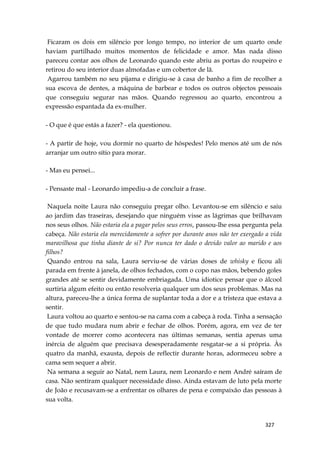 327
Ficaram os dois em silêncio por longo tempo, no interior de um quarto onde
haviam partilhado muitos momentos de felicidade e amor. Mas nada disso
pareceu contar aos olhos de Leonardo quando este abriu as portas do roupeiro e
retirou do seu interior duas almofadas e um cobertor de lã.
Agarrou também no seu pijama e dirigiu-se à casa de banho a fim de recolher a
sua escova de dentes, a máquina de barbear e todos os outros objectos pessoais
que conseguiu segurar nas mãos. Quando regressou ao quarto, encontrou a
expressão espantada da ex-mulher.
- O que é que estás a fazer? - ela questionou.
- A partir de hoje, vou dormir no quarto de hóspedes! Pelo menos até um de nós
arranjar um outro sítio para morar.
- Mas eu pensei...
- Pensaste mal - Leonardo impediu-a de concluir a frase.
Naquela noite Laura não conseguiu pregar olho. Levantou-se em silêncio e saiu
ao jardim das traseiras, desejando que ninguém visse as lágrimas que brilhavam
nos seus olhos. Não estaria ela a pagar pelos seus erros, passou-lhe essa pergunta pela
cabeça. Não estaria ela merecidamente a sofrer por durante anos não ter exergado a vida
maravilhosa que tinha diante de si? Por nunca ter dado o devido valor ao marido e aos
filhos?
Quando entrou na sala, Laura serviu-se de várias doses de whisky e ficou ali
parada em frente à janela, de olhos fechados, com o copo nas mãos, bebendo goles
grandes até se sentir devidamente embriagada. Uma idiotice pensar que o álcool
surtiria algum efeito ou então resolveria qualquer um dos seus problemas. Mas na
altura, pareceu-lhe a única forma de suplantar toda a dor e a tristeza que estava a
sentir.
Laura voltou ao quarto e sentou-se na cama com a cabeça à roda. Tinha a sensação
de que tudo mudara num abrir e fechar de olhos. Porém, agora, em vez de ter
vontade de morrer como acontecera nas últimas semanas, sentia apenas uma
inércia de alguém que precisava desesperadamente resgatar-se a si própria. Às
quatro da manhã, exausta, depois de reflectir durante horas, adormeceu sobre a
cama sem sequer a abrir.
Na semana a seguir ao Natal, nem Laura, nem Leonardo e nem André saíram de
casa. Não sentiram qualquer necessidade disso. Ainda estavam de luto pela morte
de João e recusavam-se a enfrentar os olhares de pena e compaixão das pessoas à
sua volta.
 