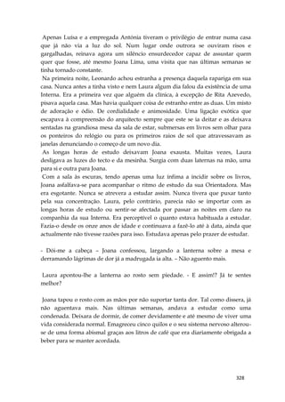 328
Apenas Luísa e a empregada Antónia tiveram o privilégio de entrar numa casa
que já não via a luz do sol. Num lugar onde outrora se ouviram risos e
gargalhadas, reinava agora um silêncio ensurdecedor capaz de assustar quem
quer que fosse, até mesmo Joana Lima, uma visita que nas últimas semanas se
tinha tornado constante.
Na primeira noite, Leonardo achou estranha a presença daquela rapariga em sua
casa. Nunca antes a tinha visto e nem Laura algum dia falou da existência de uma
Interna. Era a primeira vez que alguém da clínica, à excepção de Rita Azevedo,
pisava aquela casa. Mas havia qualquer coisa de estranho entre as duas. Um misto
de adoração e ódio. De cordialidade e animosidade. Uma ligação exótica que
escapava à compreensão do arquitecto sempre que este se ia deitar e as deixava
sentadas na grandiosa mesa da sala de estar, submersas em livros sem olhar para
os ponteiros do relógio ou para os primeiros raios de sol que atravessavam as
janelas denunciando o começo de um novo dia.
As longas horas de estudo deixavam Joana exausta. Muitas vezes, Laura
desligava as luzes do tecto e da mesinha. Surgia com duas laternas na mão, uma
para si e outra para Joana.
Com a sala às escuras, tendo apenas uma luz ínfima a incidir sobre os livros,
Joana asfalfava-se para acompanhar o ritmo de estudo da sua Orientadora. Mas
era esgotante. Nunca se atrevera a estudar assim. Nunca tivera que puxar tanto
pela sua concentração. Laura, pelo contrário, parecia não se importar com as
longas horas de estudo ou sentir-se afectada por passar as noites em claro na
companhia da sua Interna. Era perceptível o quanto estava habituada a estudar.
Fazia-o desde os onze anos de idade e continuava a fazê-lo até à data, ainda que
actualmente não tivesse razões para isso. Estudava apenas pelo prazer de estudar.
- Dói-me a cabeça – Joana confessou, largando a lanterna sobre a mesa e
derramando lágrimas de dor já a madrugada ia alta. – Não aguento mais.
Laura apontou-lhe a lanterna ao rosto sem piedade. - E assim!? Já te sentes
melhor?
Joana tapou o rosto com as mãos por não suportar tanta dor. Tal como dissera, já
não aguentava mais. Nas últimas semanas, andava a estudar como uma
condenada. Deixara de dormir, de comer devidamente e até mesmo de viver uma
vida considerada normal. Emagreceu cinco quilos e o seu sistema nervoso alterou-
se de uma forma abismal graças aos litros de café que era diariamente obrigada a
beber para se manter acordada.
 