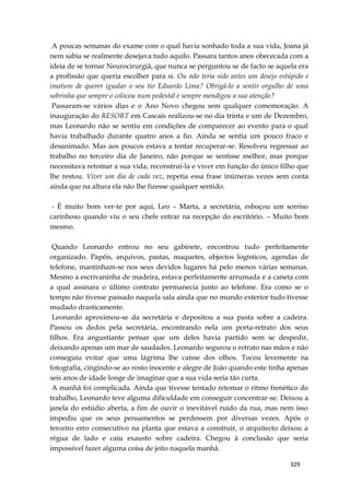 329
A poucas semanas do exame com o qual havia sonhado toda a sua vida, Joana já
nem sabia se realmente desejava tudo aquilo. Passara tantos anos obececada com a
ideia de se tornar Neurocirurgiã, que nunca se perguntou se de facto se aquela era
a profissão que queria escolher para si. Ou não teria sido antes um desejo estúpido e
imaturo de querer igualar o seu tio Eduardo Lima? Obrigá-lo a sentir orgulho de uma
sobrinha que sempre o colocou num pedestal e sempre mendigou a sua atenção?
Passaram-se vários dias e o Ano Novo chegou sem qualquer comemoração. A
inauguração do RESORT em Cascais realizou-se no dia trinta e um de Dezembro,
mas Leonardo não se sentiu em condições de comparecer ao evento para o qual
havia trabalhado durante quatro anos a fio. Ainda se sentia um pouco fraco e
desanimado. Mas aos poucos estava a tentar recuperar-se. Resolveu regressar ao
trabalho no terceiro dia de Janeiro, não porque se sentisse melhor, mas porque
necessitava retomar a sua vida, reconstruí-la e viver em função do único filho que
lhe restou. Viver um dia de cada vez, repetia essa frase inúmeras vezes sem conta
ainda que na altura ela não lhe fizesse qualquer sentido.
- É muito bom ver-te por aqui, Leo – Marta, a secretária, esboçou um sorriso
carinhoso quando viu o seu chefe entrar na recepção do escritório. – Muito bom
mesmo.
Quando Leonardo entrou no seu gabinete, encontrou tudo perfeitamente
organizado. Papéis, arquivos, pastas, maquetes, objectos logísticos, agendas de
telefone, mantinham-se nos seus devidos lugares há pelo menos várias semanas.
Mesmo a escrivaninha de madeira, estava perfeitamente arrumada e a caneta com
a qual assinara o último contrato permanecia junto ao telefone. Era como se o
tempo não tivesse passado naquela sala ainda que no mundo exterior tudo tivesse
mudado drasticamente.
Leonardo aproximou-se da secretária e depositou a sua pasta sobre a cadeira.
Passou os dedos pela secretária, encontrando nela um porta-retrato dos seus
filhos. Era angustiante pensar que um deles havia partido sem se despedir,
deixando apenas um mar de saudades. Leonardo segurou o retrato nas mãos e não
conseguiu evitar que uma lágrima lhe caísse dos olhos. Tocou levemente na
fotografia, cingindo-se ao rosto inocente e alegre de João quando este tinha apenas
seis anos de idade longe de imaginar que a sua vida seria tão curta.
A manhã foi complicada. Ainda que tivesse tentado retomar o ritmo frenético do
trabalho, Leonardo teve alguma dificuldade em conseguir concentrar-se. Deixou a
janela do estúdio aberta, a fim de ouvir o inevitável ruído da rua, mas nem isso
impediu que os seus pensamentos se perdessem por diversas vezes. Após o
terceiro erro consecutivo na planta que estava a construir, o arquitecto deixou a
régua de lado e caiu exausto sobre cadeira. Chegou à conclusão que seria
impossível fazer alguma coisa de jeito naquela manhã.
 