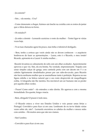 33
- Já comeste?
- Sim...- ela mentiu. - E tu?
- Como demoraste a chegar, fizémos um lanche na cozinha com os restos do jantar
que a Alicia deixou no forno.
- Os miúdos?!
- Já estão a dormir - Leonardo acariciou o rosto da mulher. - Tentei ligar-te várias
vezes hoje.
- Vi as tuas chamadas agora há pouco, mas tinha o telemóvel desligado.
- Bem, tenho a certeza que vocês ainda não se devem conhecem - o arquitecto
lembrou-se de fazer as apresentações. - Laura, este é o Ricardo, o meu irmão!
Ricardo, apresento-te a Laura! A minha mulher…
Ricardo levantou-se calmamente do sofá com um olhar avaliador. Aparentemente
aprovou o que viu. Sim, ela era bonita. Na verdade, impressionante. Trajada com
umas simples calças de ganga, uma camisola preta com um decote em V e os
cabelos ligeiramente desalinhados presos por um rabo-de-cavalo, para Ricardo
não havia nenhuma mulher que se assemelhasse tanto à perfeição. Reparou na sua
figura esbelta e na beleza natural que o seu rosto desprovido de maquilhagem
exibia. A fotografia não lhe mentira. Era inevitável um ser humano não se perder
por aqueles olhos verdes.
- Prazer! Como estás? - ela estendeu a mão direita. Ele agarrou-a com a mesma
formalidade. Era quente, longa e macia.
- Bem, obrigado! O prazer é todo meu.
- O Ricardo estava a viver nos Estados Unidos e veio passar umas férias a
Portugal. Convidei-o para ficar cá em casa. Lembraste de eu ter-te falado várias
vezes sobre ele, não? - Leonardo encontrou os cabelos da mulher e mexeu neles
com carinho. - Há muitos anos que não nos víamos.
- Sim! Lembro.
- Convidei-o para ficar cá em casa.
 