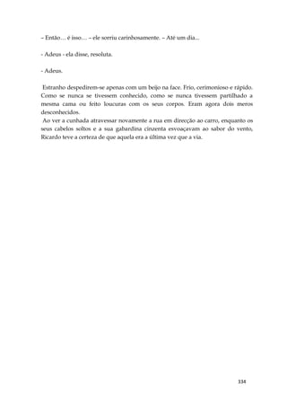 334
– Então… é isso… – ele sorriu carinhosamente. – Até um dia...
- Adeus - ela disse, resoluta.
- Adeus.
Estranho despedirem-se apenas com um beijo na face. Frio, cerimonioso e rápido.
Como se nunca se tivessem conhecido, como se nunca tivessem partilhado a
mesma cama ou feito loucuras com os seus corpos. Eram agora dois meros
desconhecidos.
Ao ver a cunhada atravessar novamente a rua em direcção ao carro, enquanto os
seus cabelos soltos e a sua gabardina cinzenta esvoaçavam ao sabor do vento,
Ricardo teve a certeza de que aquela era a última vez que a via.
 
