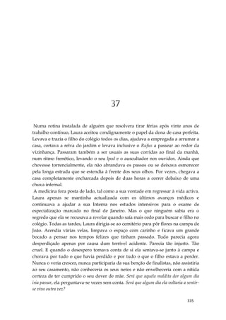 335
37
Numa rotina instalada de alguém que resolvera tirar férias após vinte anos de
trabalho contínuo, Laura aceitou condignamente o papel da dona de casa perfeita.
Levava e trazia o filho do colégio todos os dias, ajudava a empregada a arrumar a
casa, cortava a relva do jardim e levava inclusive o Rufus a passear ao redor da
vizinhança. Passaram também a ser usuais as suas corridas ao final da manhã,
num ritmo frenético, levando o seu Ipod e o auscultador nos ouvidos. Ainda que
chovesse torrencialmente, ela não abrandava os passos ou se deixava esmorecer
pela longa estrada que se estendia à frente dos seus olhos. Por vezes, chegava a
casa completamente encharcada depois de duas horas a correr debaixo de uma
chuva infernal.
A medicina fora posta de lado, tal como a sua vontade em regressar à vida activa.
Laura apenas se mantinha actualizada com os últimos avanços médicos e
continuava a ajudar a sua Interna nos estudos intensivos para o exame de
especialização marcado no final de Janeiro. Mas o que ninguém sabia era o
segredo que ela se recusava a revelar quando saía mais cedo para buscar o filho no
colégio. Todas as tardes, Laura dirigia-se ao cemitério para pôr flores na campa de
João. Acendia várias velas, limpava o espaço com carinho e ficava um grande
bocado a pensar nos tempos felizes que tinham passado. Tudo parecia agora
desperdiçado apenas por causa dum terrível acidente. Parecia tão injusto. Tão
cruel. E quando o desespero tomava conta de si ela sentava-se junto à campa e
chorava por tudo o que havia perdido e por tudo o que o filho estava a perder.
Nunca o veria crescer, nunca participaria da sua benção de finalistas, não assistiria
ao seu casamento, não conheceria os seus netos e não envelheceria com a nítida
certeza de ter cumprido o seu dever de mãe. Será que aquela maldita dor algum dia
iria passar, ela perguntava-se vezes sem conta. Será que algum dia ela voltaria a sentir-
se viva outra vez?
 