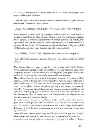 336
- D. Laura... - a empregada chamou-a assim que ela entrou na cozinha após uma
longa corrida pelas redondezas.
- Diga, Antónia - Laura desfez-se do Ipod que trazia no bolso das calças e também
do casaco de treino que levou na cintura.
- Chegou esta carta hoje de manhã para o Sr.º Leonardo! Acho que é do tribunal.
Laura aceitou a carta das mãos da empregada e afastou-se dela a fim de manter a
sua privacidade. Com as mãos trémulas, abriu o envelope e retirou duas páginas
do seu interior. A príncipio as palavras lhe pareceram turvas e sem sentido, mas
rapidamente se transformaram numa realidade irrefutável à qual ela tinha vindo a
fugir nos últimos meses. Confirmava-se a audiência do divórcio litigioso pedido
por Leonardo. A sessão estava marcada para dali a duas semanas.
- Está tudo bem, D. Laura? - Antónia pressentiu a preocupação da sua patroa.
- Está - ela voltou a guardar a carta no envelope. - Vou subir e tomar um banho!
Volto já...
Nos últimos dias, era usual Leonardo chegar a casa muito tarde. Fazia-o
propositadamente, permanecendo no escritório a inventar trabalho e coisas para
fazer numa tentativa desesperada de não ser obrigado a olhar para a cara da ex-
mulher que parecia segui-lo com os olhos para onde quer que fosse.
Mantendo os cotovelos sobre a mesa de desenho, o arquitecto permitiu-se olhar
através da janela e divagar um pouco, enquanto as luzes da cidade indicavam o
final de mais um dia. É só mais um dia. Só tenho que aguentar mais um dia, ele
pensava ao acordar e também quando se preparava para dormir no quarto de
hóspedes. Considerava a possibilidade de sair, convidar um amigo para tomar um
copo, mas sempre que pegava no telefone faltavam-lhe forças para percorrer a sua
lista de contactos. Não lhe apetecia estar com ninguém, falar com ninguém ou tão
pouco conversar sobre assuntos triviais.
Ficou ali, inerte, a olhar para as janelas dos prédios vizinhos, tentando adivinhar
quem eram aquelas pessoas atrás dos vidros e quais seriam as suas histórias de
vida. Tão ridículo. Poisou uma das mãos sobre a testa e brincou com os seus óculos
de leitura em cima da mesa tentando encontrar motivos para estar a fazer uma
figura tão triste.
Tinha uma mão firme e muito bem treinada para desenhar, por isso os traços
sobre o papel foram surgindo naturalmente sem grande esforço. Quando deu por
si já eram quase dez da noite e o segurança avisou que iria fechar o edifício.
 