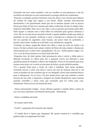 337
Leonardo não teve outro remédio a não ser recolher os seus pertences e sair do
escritório em direcção ao carro estacionado no parque aberto do condomínio.
Durante a condução, pensou inúmeras vezes em atirar o seu veículo para debaixo
do camião de carga que seguia à sua frente. Ideias suícidas atravessavam
diariamente o seu pensamento ainda que ele as tentasse afastar com as poucas
forças que tinha. Já não era o mesmo que todos conheciam. Já não era alegre, bem-
disposto, brincalhão, feliz com a sua vida e com as pessoas que faziam parte dela.
Nem sequer o contacto com o único filho era suficiente para querer continuar a
viver. Ele só via uma névoa cinzenta à frente e aquele maldito camião que ainda se
mantinha no seu caminho. Acelerou o carro e encostou-se à traseira do veículo.
Era um questão de segundos, uma fracção, um pouco mais de acelerador, e
pronto, estava feito. Acabar-se-ia ali todo o seu sofrimento e angústia.
Contudo, na altura, surgiu-lhe diante dos olhos a visão do rosto de André e de
Laura. Os dois corriam num campo coberto de flores de mãos dadas e chamavam
efusivamente por si entre risos e gargalhadas. Pai, pai , André gritava alegre. Leo,
vem, a voz de Laura incitava-o a correr atrás dos dois.
Enquanto isso, do lado oposto, João permanecia sério e erecto a olhar para si.
Quando Leonardo se voltou para ele, o pequeno correu em direcção a uma
grandiosa porta de madeira e abriu-a de rompante. Virou-se novamente para trás,
acenou uma única vez e sorriu ao pai antes de fechar a porta definitivamente.
Foi o quanto baste para o trazer de volta à realidade. Sem meias medidas,
Leonardo travou o carro com força e ouviu um coro de buzinas atrás de si, tal
como os insultos de um condutor que se viu obrigado a fazer uma manobra brusca
para o ultrapassar. Foi por pouco. Foi por muito pouco que não cometeu a maior
loucura da sua vida, e enquanto a imagem do camião desaparecia numa enorme
mancha vermelha, a única coisa que Leonardo quis foi voltar para casa.
Finalmente. Nunca tivera um desejo tão forte.
- Estava preocupada contigo - Laura afirmou quando o marido abriu a porta da
rua com uma expressão visivelmente destroçada. - Demoraste.
- Estive a trabalhar até tarde.
- Já é quase meia-noite.
- E daí!? - a pergunta de Leonardo saiu ríspida.
- O André ficou à espera que chegasses! Ele queria mostrar-te a medalha que
ganhou hoje no campeonato de Judo.
 