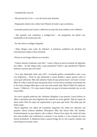 338
- Amanhã falo com ele.
- Ele precisa de ti, Leo - a voz de Laura saiu trémula.
- Engraçado estares-me a dizer isso! Depois de tudo o que aconteceu...
Leonardo passou por Laura e esbarrou-se num dos seus ombros com violência.
- Até quando vais continuar a castigar-me? - ela perguntou em plena voz,
mantendo-se de costas para ele.
- Eu não estou a castigar ninguém.
- Hoje chegou uma carta do tribunal. A primeira audiência do divórcio foi
marcada para daqui a duas semanas.
Ouviu-se um longo silêncio no corredor.
- Vamos mesmo continuar com isto? - Laura voltou-se para Leonardo de lágrimas
nos olhos. - Já não chega tudo o que passámos? Tudo o que perdemos?! Queres
destruir o pouco que nos resta?
- Tu é que destruíste tudo, não vês?! - Leonardo gritou, assustando-a com a sua
voz imperiosa. - Foste tu que destruíste a nossa família e agora queres colar os
cacos que sobraram. Mas não adianta. Nada do que possas fazer vai trazer o nosso
filho de volta e nada do que me possas dizer vai-me fazer acreditar novamente em
ti. Eu nem consigo olhar para a tua cara sem sentir nojo. Raiva! Ódio! Eu odeio-te,
Laura...! Odeio-te...! E o meu maior desejo era que tu tivesses morrido em vez do
nosso filho.
Ao ouvir aquelas palavras tão violentas dirigidas à sua pessoa, Laura fechou os
olhos e permitiu que duas lágrimas lhe caíssem no rosto gelado. Não foi capaz de
dizer nada. Não foi capaz de argumentar o que quer que fosse. Ela sabia que ele
tinha razão.
Havia lágrimas nos olhos de Leonardo enquanto ela subia em direcção aos
quartos. Havia tristeza também. Desespero. Mas não havia ódio. Ele mentiu.
Contrariamente ao que dissera, não a odiava. Nunca fora capaz de sentir tal coisa
por uma mulher que continuava a possuir a sua mente e o seu coração de uma
forma irrefutável. A distância entre a querer longe de si e de a querer manter nos
seus braços era muito curta.
 