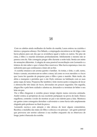 340
38
Com os cabelos ainda molhados do banho da manhã, Laura entrou na cozinha e
iniciou o pequeno-almoço. Era Sábado, a empregada encontrava-se de folga e não
havia planos para um dia que se avizinhava igual a todos os outros. No piso de
cima, o filho e o marido dormiam profundamente. Infelizmente o mesmo não se
passou com ela. Não conseguiu pregar olho durante a noite toda. Sentia um misto
de sensações diferentes. A alegria de uma possível reconciliação com Leonardo e a
tristeza de não saber o que o futuro lhes reservava. Mas havia esperança e isso era
suficiente para que continuasse a lutar até ao fim.
A cozinha emanava um aroma quente e familiar. As tostas, o leite, o café, sumo,
frutas e cereais, encontravam-se sobre a mesa, tal como os ovos mexidos e o bacon
que Laura fez questão de preparar para o filho e para o marido. Mais tarde, ela
abriu a marquise e permitiu que o cão Rufus entrasse na habitação com as suas
patas sujas de lama. Preparou-lhe também o leite morno junto à máquina de lavar
e ofereceu-lhe três fatias de bacon, devoradas em poucos segundos. Em seguida,
afagou-lhe o pelo bem cuidado e afastou-se, deixando-o a terminar de beber o seu
leite em paz.
Pai e filho chegaram à cozinha pouco tempo depois numa conversa animada.
André contou as peripécias da sua excelente partipação na prova de Judo. Estava
orgulhoso, contente e ávido de mostrar ao pai o seu talento para a luta. Mostrava
em gestos como conseguira derrubar o adversário e como havia sido amplamente
elogiado pelo professor no final da prova.
Leonardo ouviu-o com atenção e não deixou de tecer alguns comentários.
Recebeu a medalha das mãos do filho e colocou-a no pescoço - um gesto paternal
que provocou um sorriso caloroso à sua mulher enquanto ela os observava de
longe, junto à bancada da cozinha.
 