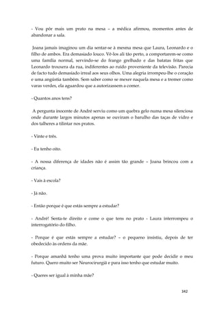342
- Vou pôr mais um prato na mesa – a médica afirmou, momentos antes de
abandonar a sala.
Joana jamais imaginou um dia sentar-se à mesma mesa que Laura, Leonardo e o
filho de ambos. Era demasiado louco. Vê-los ali tão perto, a comportarem-se como
uma família normal, servindo-se do frango grelhado e das batatas fritas que
Leonardo trouxera da rua, indiferentes ao ruído proveniente da televisão. Parecia
de facto tudo demasiado irreal aos seus olhos. Uma alegria irrompeu-lhe o coração
e uma angústia também. Sem saber como se mexer naquela mesa e a tremer como
varas verdes, ela aguardou que a autorizassem a comer.
- Quantos anos tens?
A pergunta inocente de André serviu como um quebra gelo numa mesa silenciosa
onde durante largos minutos apenas se ouviram o barulho das taças de vidro e
dos talheres a tilintar nos pratos.
- Vinte e três.
- Eu tenho oito.
- A nossa diferença de idades não é assim tão grande – Joana brincou com a
criança.
- Vais à escola?
- Já não.
- Então porque é que estás sempre a estudar?
- André! Senta-te direito e come o que tens no prato - Laura interrompeu o
interrogatório do filho.
- Porque é que estás sempre a estudar? – o pequeno insistiu, depois de ter
obedecido às ordens da mãe.
- Porque amanhã tenho uma prova muito importante que pode decidir o meu
futuro. Quero muito ser Neurocirurgiã e para isso tenho que estudar muito.
- Queres ser igual à minha mãe?
 