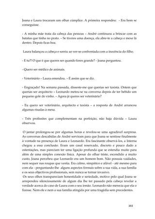 343
Joana e Laura trocaram um olhar cúmplice. A primeira respondeu: - Era bom se
conseguisse.
- A minha mãe trata da cabeça das pessoas – André continuou a brincar com as
batatas que tinha no prato. – Se tiveres uma doença, ela abre-te a cabeça e mexe lá
dentro. Depois ficas boa.
Laura balançou a cabeça e sorriu ao ver-se confrontada com a inocência do filho.
- E tu?! O que é que queres ser quando fores grande? - Joana perguntou.
- Quero ser médico de animais.
- Veterinário – Laura emendou. – É assim que se diz.
- Engraçado! Na semana passada, disseste-me que querias ser taxista. Ontem que
querias ser arquitecto – Leonardo meteu-se na conversa depois de ter bebido um
pequeno gole de vinho. – Agora já queres ser veterinário?
- Eu quero ser veterinário, arquitecto e taxista – a resposta de André arrancou
algumas risadas à mesa.
- Três profissões que complementam na perfeição, não haja dúvida – Laura
observou.
O jantar prolongou-se por algumas horas e revelou-se uma agradável surpresa.
As conversas descabidas de André serviram para que Joana se sentisse finalmente
à vontade na presença de Laura e Leonardo. Era fascinante observá-los, a Interna
chegou a essa conclusão. Eram um casal reservado, discreto e pouco dado a
ostentações, mas pareciam ter uma ligação profunda que se estendia muito para
além de uma simples conexão física. Apesar do olhar triste, escondido a muito
custo, Joana percebeu que Leonardo era um homem bom. Não possuía vaidades,
nem sequer nas roupas que vestia. Era calmo, simpático e afável - até mesmo para
com ela - perguntando-lhe alguns aspectos formais sobre a sua vida, a sua família
e os seus objectivos profissionais, sem nunca se tornar invasivo.
Os seus olhos transpareciam honestidade e seriedade, motivo pelo qual Joana se
arrependeu silenciosamente de algum dia lhe ter passado pela cabeça revelar a
verdade acerca do caso de Laura com o seu irmão. Leonardo não merecia que ela o
fizesse. Nem ele e nem a sua família atingida por uma tragédia sem precedentes.
 