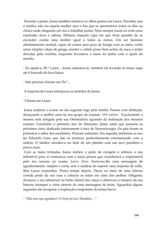 344
Durante o jantar, Joana também manteve os olhos postos em Laura. Percebeu que
a médica não era aquela mulher seca e fria que se apresentava todos os dias na
clínica onde chegaram um dia a trabalhar juntas. Nem sempre trazia no rosto uma
expressão dura e odiosa. Debaixo daquela capa em que fazia questão de se
esconder, existia uma mulher igual a todas as outras. Um ser humano
absolutamente normal, capaz de comer uma peça de frango com as mãos, vestir
umas simples calças de ganga, manter o cabelo preso bem acima da nuca e andar
descalça pela cozinha, enquanto levantava a mesa do jantar com a ajuda do
marido.
- Eu ajudo-a, Dr.ª Laura – Joana adiantou-se, também ela levando as loiças sujas
até à bancada do lava-loiças.
- Não precisas chamar-me Dr.ª...
A resposta de Laura intorpeceu os sentidos de Joana.
- Chama-me Laura.
Joana realizou o exame no dia seguinte logo pela manhã. Passou com distinção,
alcançando a melhor nota no seu grupo de exames. 19,9 valores. Exactamente a
mesma nota atingida pela sua Orientadora aquando da realização dos mesmos
exames. Concluído o primeiro ano de Internato, Joana sabia que passaria os
próximos cinco dedicada inteiramente à área de Neurocirurgia. Os pais foram os
primeiros a saber dos resultados. Ficaram radiantes. Em seguida, telefonou ao seu
tio Eduardo Lima que não se mostrou particularmente entusiasmado com a
notícia. O médico atendeu-a no final de um plantão com um seco parabéns e
pouco mais.
Com as mãos trémulas, Joana encheu o peito de coragem e utilizou o seu
telemóvel para se comunicar com a única pessoa que considerava a responsável
pelo seu sucesso no exame. Laura Alves. Escreveu-lhe uma mensagem de
agradecimento, simples e curta, sem a audácia de esperar uma resposta de volta.
Mas Laura respondeu. Pouco tempo depois. Parou no meio de uma intensa
corrida perto da sua casa e colocou as mãos em cima dos joelhos. Ofegante,
alcançou o seu telemóvel no bolso lateral das calças e observou o número da sua
Interna irromper o visor através de uma mensagem de texto. Aguardou alguns
segundos até recuperar a respiração e responder de forma breve:
- “Não tens que agradecer! O êxito foi teu! Parabéns…”
 
