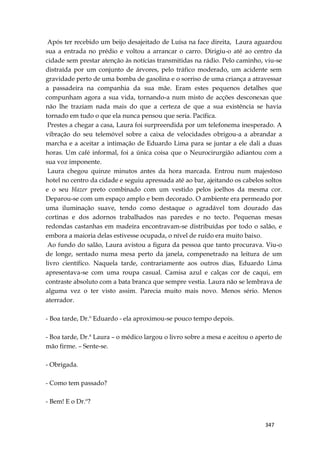 347
Após ter recebido um beijo desajeitado de Luísa na face direita, Laura aguardou
sua a entrada no prédio e voltou a arrancar o carro. Dirigiu-o até ao centro da
cidade sem prestar atenção às notícias transmitidas na rádio. Pelo caminho, viu-se
distraída por um conjunto de árvores, pelo tráfico moderado, um acidente sem
gravidade perto de uma bomba de gasolina e o sorriso de uma criança a atravessar
a passadeira na companhia da sua mãe. Eram estes pequenos detalhes que
compunham agora a sua vida, tornando-a num misto de acções desconexas que
não lhe traziam nada mais do que a certeza de que a sua existência se havia
tornado em tudo o que ela nunca pensou que seria. Pacífica.
Prestes a chegar a casa, Laura foi surpreendida por um telefonema inesperado. A
vibração do seu telemóvel sobre a caixa de velocidades obrigou-a a abrandar a
marcha e a aceitar a intimação de Eduardo Lima para se juntar a ele dali a duas
horas. Um café informal, foi a única coisa que o Neurocirurgião adiantou com a
sua voz imponente.
Laura chegou quinze minutos antes da hora marcada. Entrou num majestoso
hotel no centro da cidade e seguiu apressada até ao bar, ajeitando os cabelos soltos
e o seu blazer preto combinado com um vestido pelos joelhos da mesma cor.
Deparou-se com um espaço amplo e bem decorado. O ambiente era permeado por
uma iluminação suave, tendo como destaque o agradável tom dourado das
cortinas e dos adornos trabalhados nas paredes e no tecto. Pequenas mesas
redondas castanhas em madeira encontravam-se distribuídas por todo o salão, e
embora a maioria delas estivesse ocupada, o nível de ruído era muito baixo.
Ao fundo do salão, Laura avistou a figura da pessoa que tanto procurava. Viu-o
de longe, sentado numa mesa perto da janela, compenetrado na leitura de um
livro científico. Naquela tarde, contrariamente aos outros dias, Eduardo Lima
apresentava-se com uma roupa casual. Camisa azul e calças cor de caqui, em
contraste absoluto com a bata branca que sempre vestia. Laura não se lembrava de
alguma vez o ter visto assim. Parecia muito mais novo. Menos sério. Menos
aterrador.
- Boa tarde, Dr.º Eduardo - ela aproximou-se pouco tempo depois.
- Boa tarde, Dr.ª Laura – o médico largou o livro sobre a mesa e aceitou o aperto de
mão firme. – Sente-se.
- Obrigada.
- Como tem passado?
- Bem! E o Dr.º?
 