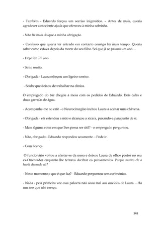348
- Também - Eduardo forçou um sorriso inigmático. – Antes de mais, queria
agradecer a excelente ajuda que ofereceu à minha sobrinha.
- Não fiz mais do que a minha obrigação.
- Confesso que queria ter entrado em contacto consigo há mais tempo. Queria
saber como estava depois da morte do seu filho. Sei que já se passou um ano…
- Hoje fez um ano.
- Sinto muito.
- Obrigada - Laura esboçou um ligeiro sorriso.
- Soube que deixou de trabalhar na clínica.
O empregado do bar chegou à mesa com os pedidos de Eduardo. Dois cafés e
duas garrafas de água.
- Acompanhe-me no café - o Neurocirurgião incitou Laura a aceitar uma chávena.
- Obrigada - ela estendeu a mão e alcançou a xícara, puxando-a para junto de si.
- Mais alguma coisa em que lhes possa ser útil? - o empregado perguntou.
- Não, obrigado - Eduardo respondeu secamente. - Pode ir.
- Com licença.
O funcionário voltou a afastar-se da mesa e deixou Laura de olhos postos no seu
ex-Orientador enquanto lhe tentava decifrar os pensamentos. Porque motivo ele a
havia chamado ali?
- Neste momento o que é que faz? - Eduardo perguntou sem cerimónias.
- Nada - pela primeira vez essa palavra não soou mal aos ouvidos de Laura. - Há
um ano que não exerço.
 