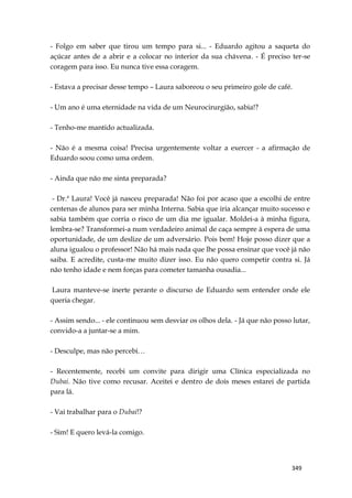 349
- Folgo em saber que tirou um tempo para si... - Eduardo agitou a saqueta do
açúcar antes de a abrir e a colocar no interior da sua chávena. - É preciso ter-se
coragem para isso. Eu nunca tive essa coragem.
- Estava a precisar desse tempo – Laura saboreou o seu primeiro gole de café.
- Um ano é uma eternidade na vida de um Neurocirurgião, sabia!?
- Tenho-me mantido actualizada.
- Não é a mesma coisa! Precisa urgentemente voltar a exercer - a afirmação de
Eduardo soou como uma ordem.
- Ainda que não me sinta preparada?
- Dr.ª Laura! Você já nasceu preparada! Não foi por acaso que a escolhi de entre
centenas de alunos para ser minha Interna. Sabia que iria alcançar muito sucesso e
sabia também que corria o risco de um dia me igualar. Moldei-a à minha figura,
lembra-se? Transformei-a num verdadeiro animal de caça sempre à espera de uma
oportunidade, de um deslize de um adversário. Pois bem! Hoje posso dizer que a
aluna igualou o professor! Não há mais nada que lhe possa ensinar que você já não
saiba. E acredite, custa-me muito dizer isso. Eu não quero competir contra si. Já
não tenho idade e nem forças para cometer tamanha ousadia...
Laura manteve-se inerte perante o discurso de Eduardo sem entender onde ele
queria chegar.
- Assim sendo... - ele continuou sem desviar os olhos dela. - Já que não posso lutar,
convido-a a juntar-se a mim.
- Desculpe, mas não percebi…
- Recentemente, recebi um convite para dirigir uma Clínica especializada no
Dubai. Não tive como recusar. Aceitei e dentro de dois meses estarei de partida
para lá.
- Vai trabalhar para o Dubai!?
- Sim! E quero levá-la comigo.
 