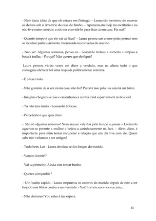 35
- Nem fazia ideia de que ele estava em Portugal – Leonardo terminou de escovar
os dentes sob o lavatório da casa de banho. – Apareceu-me hoje no escritório e eu
não tive outro remédio a não ser convidá-lo para ficar cá em casa. Fiz mal?
- Quanto tempo é que ele vai cá ficar? – Laura passou um creme pelas pernas sem
se mostrar particularmente interessada na conversa do marido.
- Não sei! Algumas semanas, penso eu - Leonardo fechou a torneira e limpou a
boca à toalha. - Porquê? Não queres que ele fique?
Laura pensou várias vezes em dizer a verdade, mas na altura tudo o que
conseguiu oferecer foi uma resposta politicamente correcta.
- É o teu irmão.
- Não gostaste de o ver cá em casa, não foi? Percebi isso pela tua cara lá em baixo.
- Imagina chegares a casa e encontrares a minha irmã esparramada no teu sofá.
- Tu não tens irmãs - Leonardo brincou.
- Percebeste o que quis dizer.
- São só algumas semanas! Nem sequer vais dar pelo tempo a passar – Leonardo
agachou-se perante a mulher e beijou-a carinhosamente na face. – Além disso, é
importante para mim tentar recuperar a relação que um dia tive com ele. Quem
sabe não voltamos a ser amigos?
- Tudo bem, Leo - Laura desviou-se dos braços do marido.
- Vamos dormir!?
- Vai tu primeiro! Ainda vou tomar banho.
- Queres companhia?
- Um banho rápido - Laura empurrou os ombros do marido depois de este a ter
beijado nos lábios contra a sua vontade. - Vai! Encontramo-nos na cama...
- Não demores! Vou estar à tua espera.
 